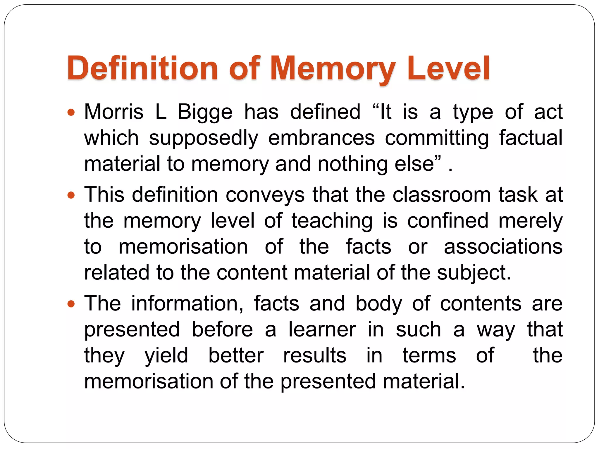 Definition of Memory Level
 Morris L Bigge has defined “It is a type of act
which supposedly embrances committing factual
material to memory and nothing else” .
 This definition conveys that the classroom task at
the memory level of teaching is confined merely
to memorisation of the facts or associations
related to the content material of the subject.
 The information, facts and body of contents are
presented before a learner in such a way that
they yield better results in terms of the
memorisation of the presented material.
 