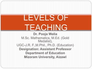 Dr. Pooja Walia
M.Sc. Mathematics, M.Ed. (Gold
Medalist),
UGC-J.R. F.,M.Phil., Ph.D. (Education)
Designation: Assistant Professor
Department of Education
Mizoram University, Aizawl
LEVELS OF
TEACHING
 