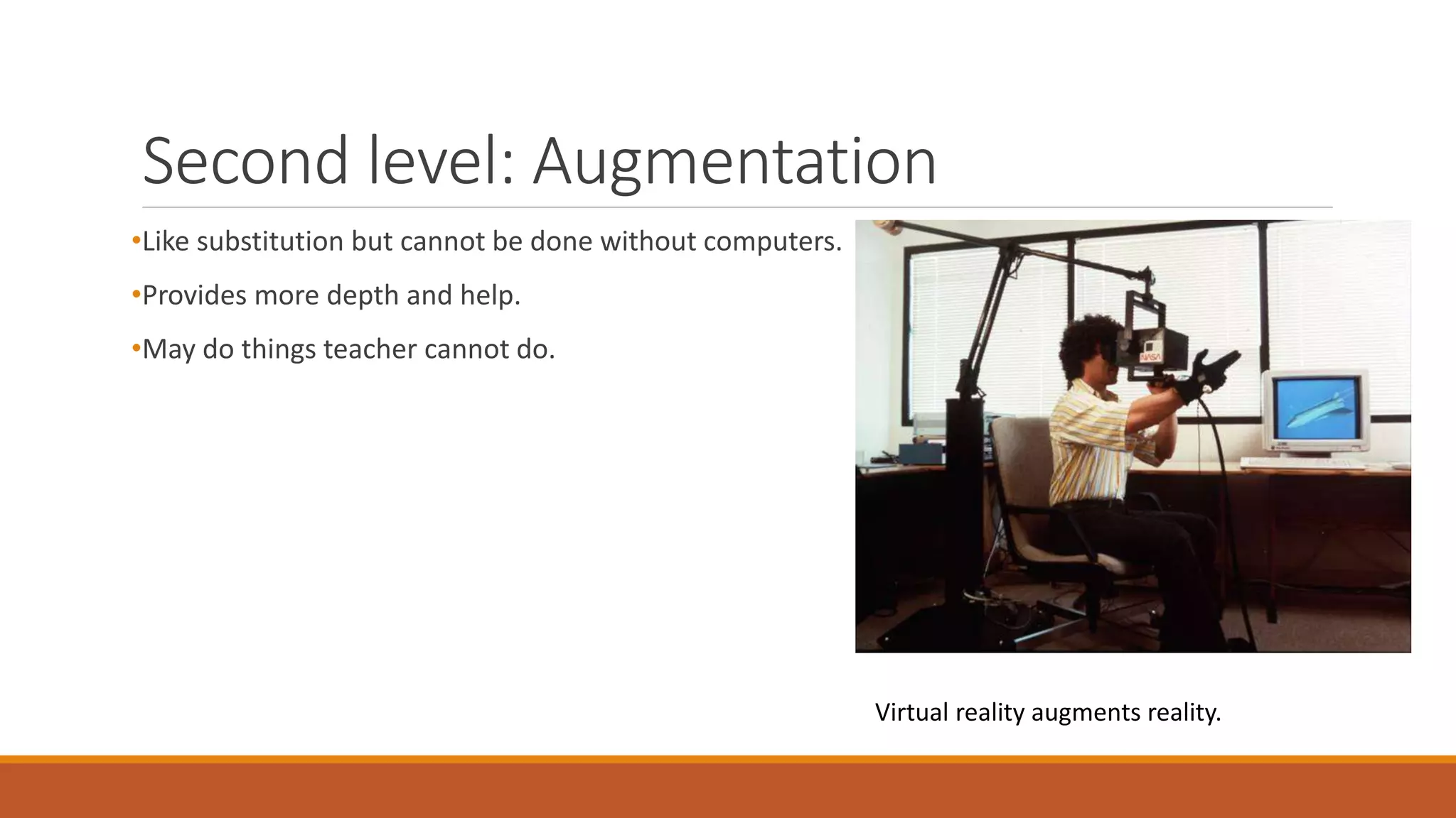 Second level: Augmentation
•Like substitution but cannot be done without computers.
•Provides more depth and help.
•May do things teacher cannot do.
Virtual reality augments reality.
 