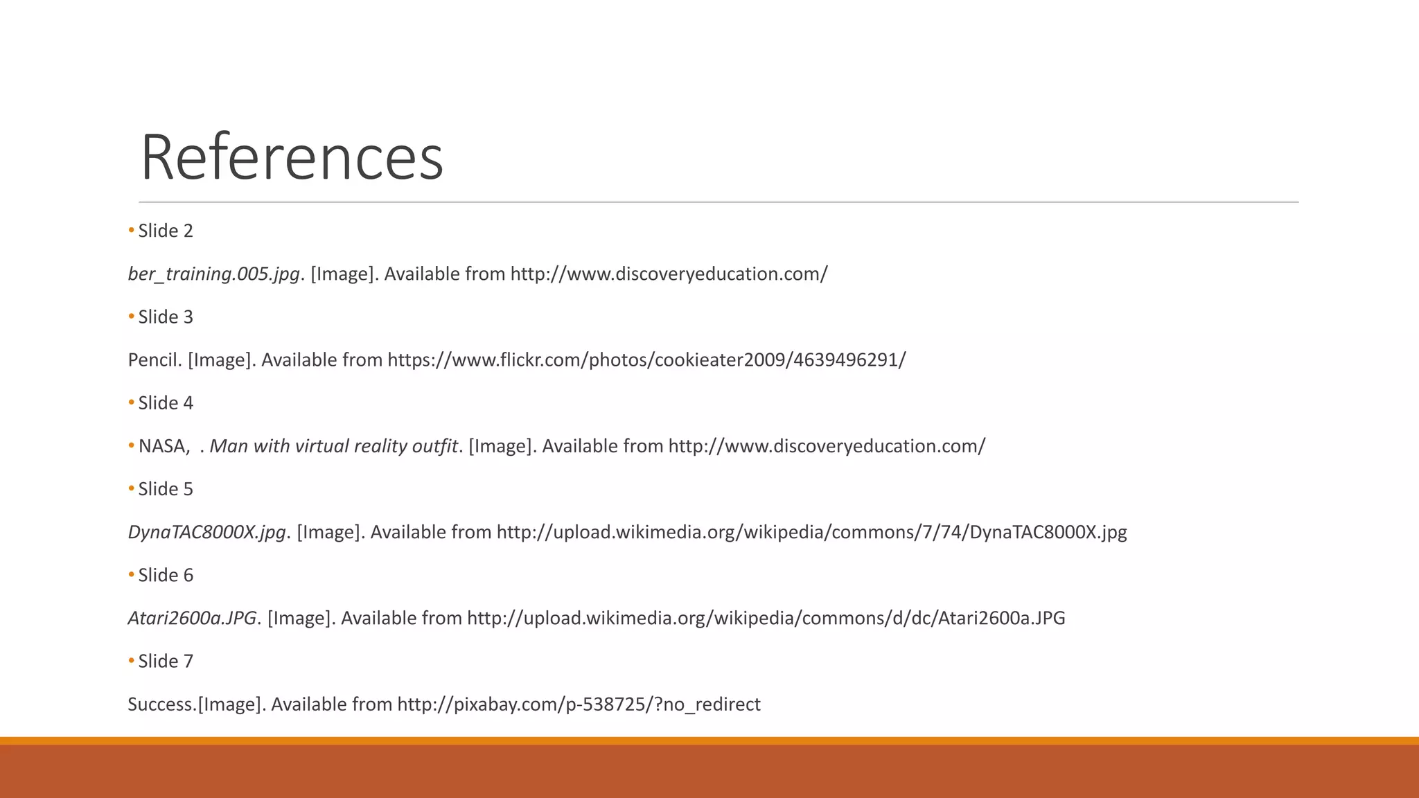 References
• Slide 2
ber_training.005.jpg. [Image]. Available from http://www.discoveryeducation.com/
• Slide 3
Pencil. [Image]. Available from https://www.flickr.com/photos/cookieater2009/4639496291/
• Slide 4
• NASA, . Man with virtual reality outfit. [Image]. Available from http://www.discoveryeducation.com/
• Slide 5
DynaTAC8000X.jpg. [Image]. Available from http://upload.wikimedia.org/wikipedia/commons/7/74/DynaTAC8000X.jpg
• Slide 6
Atari2600a.JPG. [Image]. Available from http://upload.wikimedia.org/wikipedia/commons/d/dc/Atari2600a.JPG
• Slide 7
Success.[Image]. Available from http://pixabay.com/p-538725/?no_redirect
 