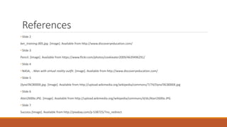 References
• Slide 2
ber_training.005.jpg. [Image]. Available from http://www.discoveryeducation.com/
• Slide 3
Pencil. [Image]. Available from https://www.flickr.com/photos/cookieater2009/4639496291/
• Slide 4
• NASA, . Man with virtual reality outfit. [Image]. Available from http://www.discoveryeducation.com/
• Slide 5
DynaTAC8000X.jpg. [Image]. Available from http://upload.wikimedia.org/wikipedia/commons/7/74/DynaTAC8000X.jpg
• Slide 6
Atari2600a.JPG. [Image]. Available from http://upload.wikimedia.org/wikipedia/commons/d/dc/Atari2600a.JPG
• Slide 7
Success.[Image]. Available from http://pixabay.com/p-538725/?no_redirect
 