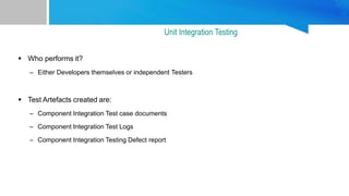  Who performs it?
– Either Developers themselves or independent Testers
 Test Artefacts created are:
– Component Integration Test case documents
– Component Integration Test Logs
– Component Integration Testing Defect report
Unit Integration Testing
 