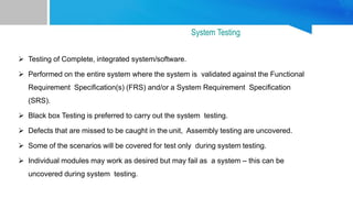  Testing of Complete, integrated system/software.
 Performed on the entire system where the system is validated against the Functional
Requirement Specification(s) (FRS) and/or a System Requirement Specification
(SRS).
 Black box Testing is preferred to carry out the system testing.
 Defects that are missed to be caught in the unit, Assembly testing are uncovered.
 Some of the scenarios will be covered for test only during system testing.
 Individual modules may work as desired but may fail as a system – this can be
uncovered during system testing.
System Testing
 