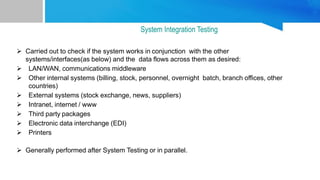  Carried out to check if the system works in conjunction with the other
systems/interfaces(as below) and the data flows across them as desired:
 LAN/WAN, communications middleware
 Other internal systems (billing, stock, personnel, overnight batch, branch offices, other
countries)
 External systems (stock exchange, news, suppliers)
 Intranet, internet / www
 Third party packages
 Electronic data interchange (EDI)
 Printers
 Generally performed after System Testing or in parallel.
System Integration Testing
 