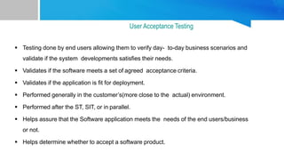 Testing done by end users allowing them to verify day- to-day business scenarios and
validate if the system developments satisfies their needs.
 Validates if the software meets a set of agreed acceptance criteria.
 Validates if the application is fit for deployment.
 Performed generally in the customer’s(more close to the actual) environment.
 Performed after the ST, SIT, or in parallel.
 Helps assure that the Software application meets the needs of the end users/business
or not.
 Helps determine whether to accept a software product.
User Acceptance Testing
 