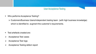  Who performs Acceptance Testing?
 Customers/Business Users/independent testing team (with high business knowledge)
which is identified to augment the customer’s requirements.
 Test artefacts created are:
 Acceptance Test cases
 Acceptance Test logs
 Acceptance Testing defect report
User Acceptance Testing
 