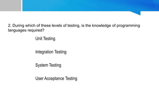 Unit Testing
Integration Testing
System Testing
User Acceptance Testing
2. During which of these levels of testing, is the knowledge of programming
languages required?
Levels Of Testing
 