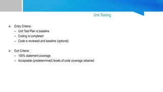  Entry Criteria :
– Unit Test Plan is baseline
– Coding is completed
– Code is reviewed and baseline (optional)
 Exit Criteria :
– 100% statement coverage
– Acceptable (predetermined) levels of code coverage obtained
Unit Testing
 