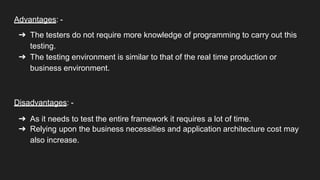 Advantages: -
➔ The testers do not require more knowledge of programming to carry out this
testing.
➔ The testing environment is similar to that of the real time production or
business environment.
Disadvantages: -
➔ As it needs to test the entire framework it requires a lot of time.
➔ Relying upon the business necessities and application architecture cost may
also increase.
 