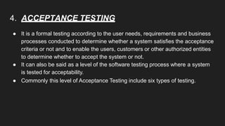 4. ACCEPTANCE TESTING
● It is a formal testing according to the user needs, requirements and business
processes conducted to determine whether a system satisfies the acceptance
criteria or not and to enable the users, customers or other authorized entities
to determine whether to accept the system or not.
● It can also be said as a level of the software testing process where a system
is tested for acceptability.
● Commonly this level of Acceptance Testing include six types of testing.
 