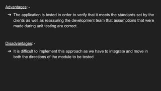 Advantages: -
➔ The application is tested in order to verify that it meets the standards set by the
clients as well as reassuring the development team that assumptions that were
made during unit testing are correct.
Disadvantages: -
➔ It is difficult to implement this approach as we have to integrate and move in
both the directions of the module to be tested
 