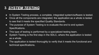 3. SYSTEM TESTING
● In System Testing process, a complete, integrated system/software is tested.
● Once all the components are integrated, the application as a whole is tested
to see that it meets the specified Quality Standards.
● The purpose of System Testing is to evaluate the end to end system
Specifications.
● This type of testing is performed by a specialized testing team.
● System Testing is the first step in the SDLC, where the application is tested
as a whole.
● The application is tested thoroughly to verify that it meets the functional and
technical specifications.
 