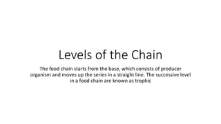 Levels of the Chain
The food chain starts from the base, which consists of producer
organism and moves up the series in a straight line. The successive level
in a food chain are known as trophic
 