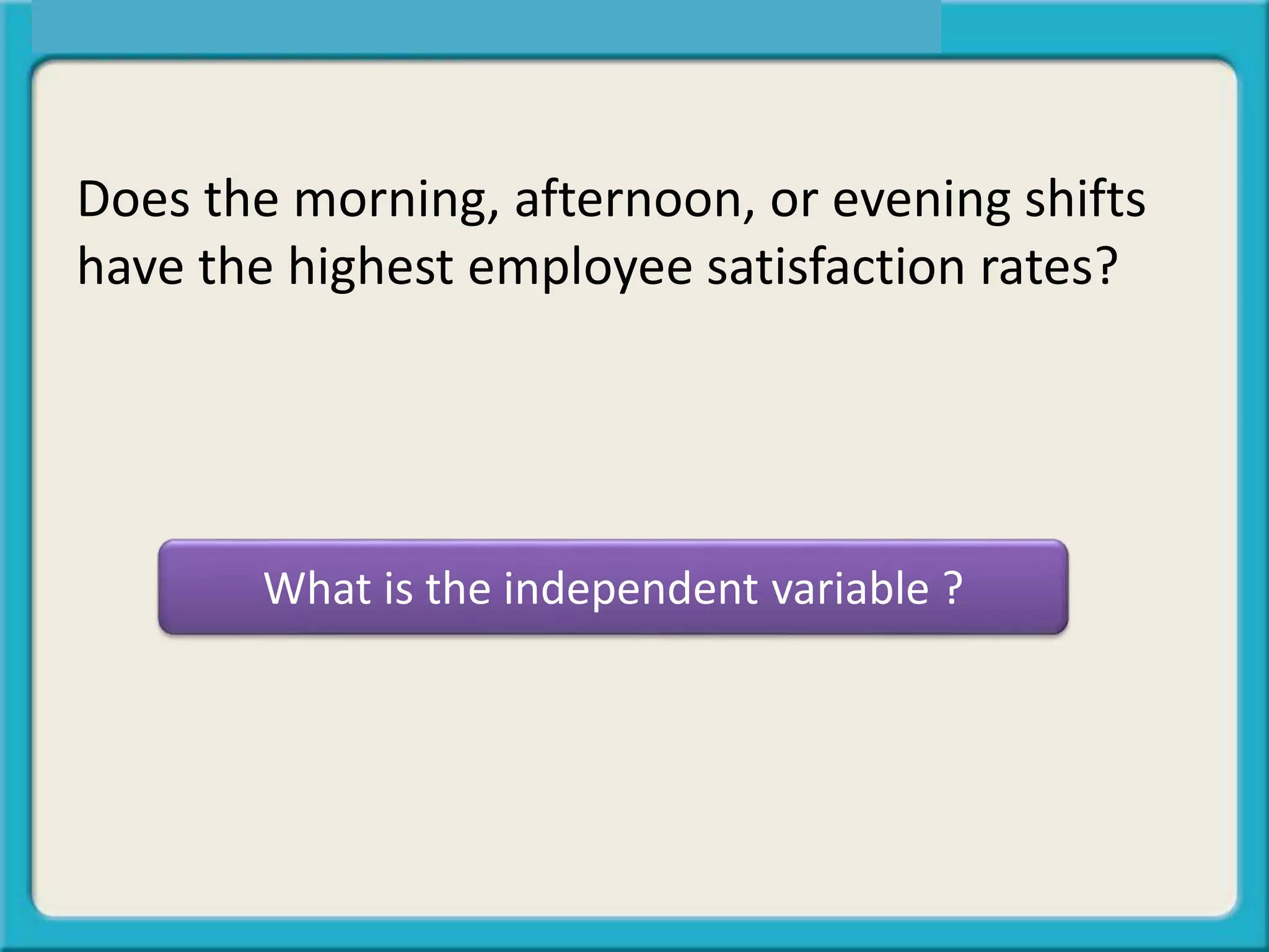 What is the independent variable ?
Does the morning, afternoon, or evening shifts
have the highest employee satisfaction rates?
 