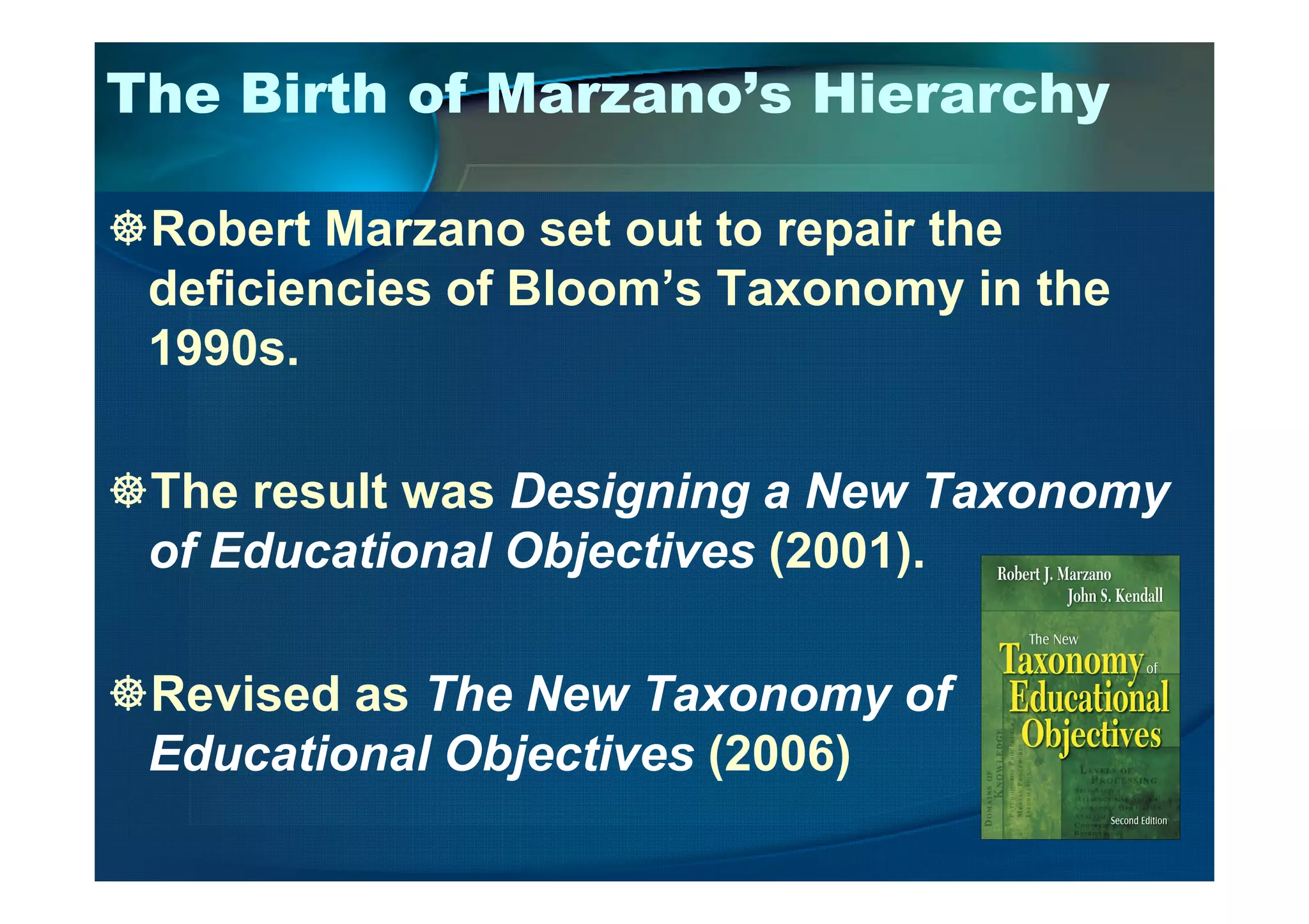 The Birth of Marzano’s Hierarchy
Robert Marzano set out to repair the
deficiencies of Bloom’s Taxonomy in the
1990s.
The result was Designing a New Taxonomy
of Educational Objectives (2001).
Revised as The New Taxonomy of
Educational Objectives (2006)
 