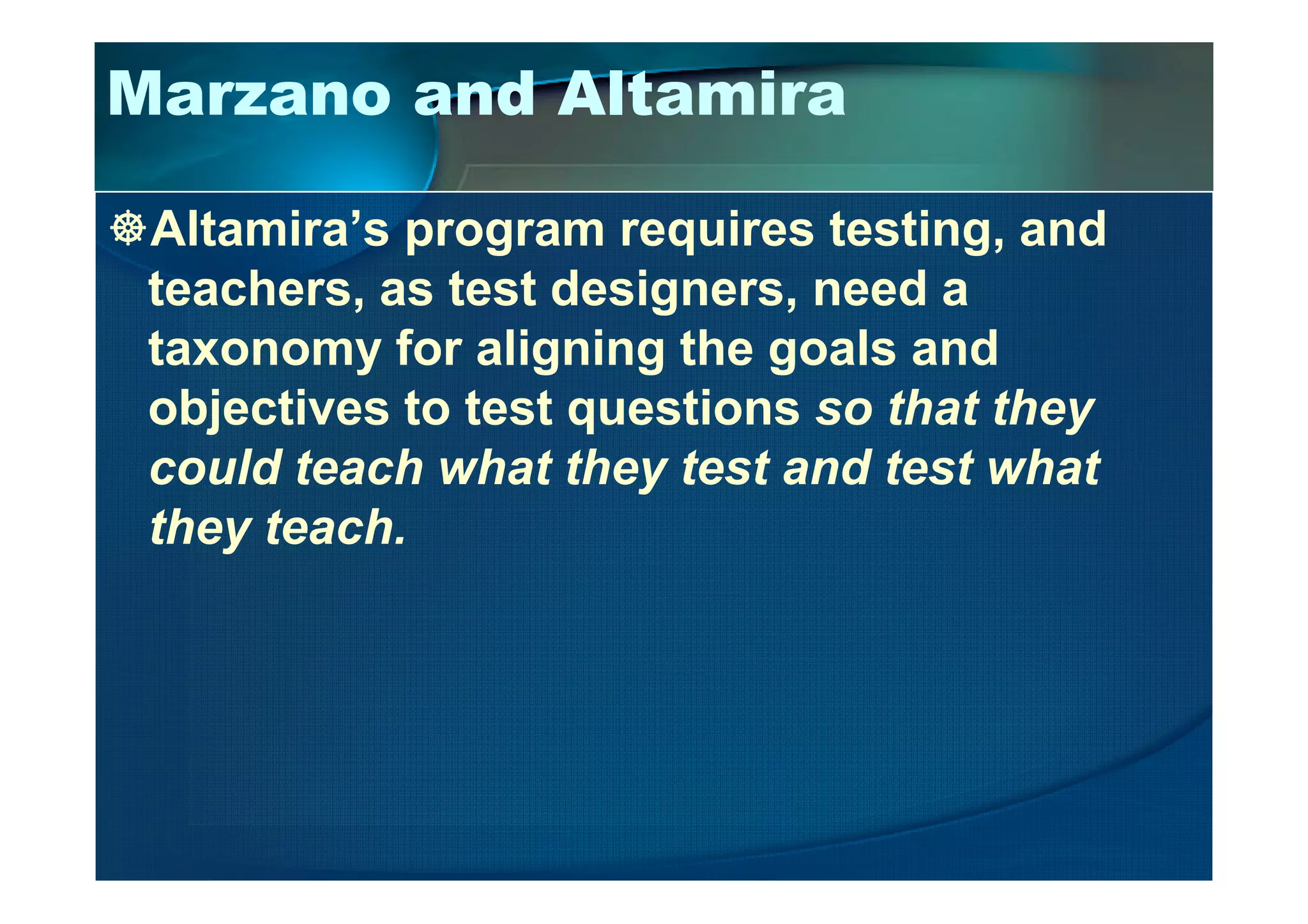 Marzano and Altamira
Altamira’s program requires testing, and
teachers, as test designers, need a
taxonomy for aligning the goals and
objectives to test questions so that they
could teach what they test and test whatcould teach what they test and test what
they teach.
 