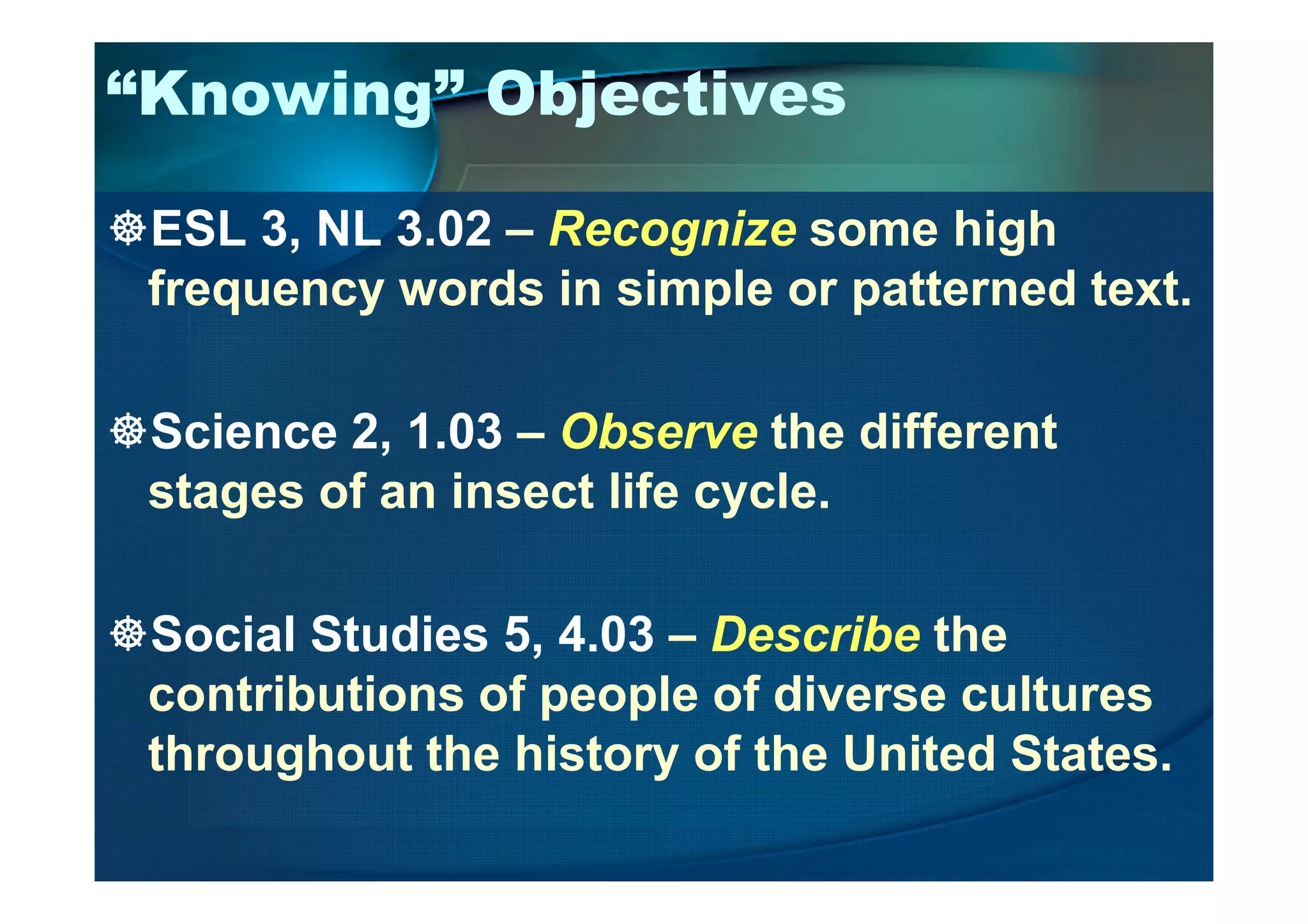 “Knowing” Objectives
ESL 3, NL 3.02 – Recognize some high
frequency words in simple or patterned text.
Science 2, 1.03 – Observe the different
stages of an insect life cycle.
Social Studies 5, 4.03 – Describe the
contributions of people of diverse cultures
throughout the history of the United States.
 