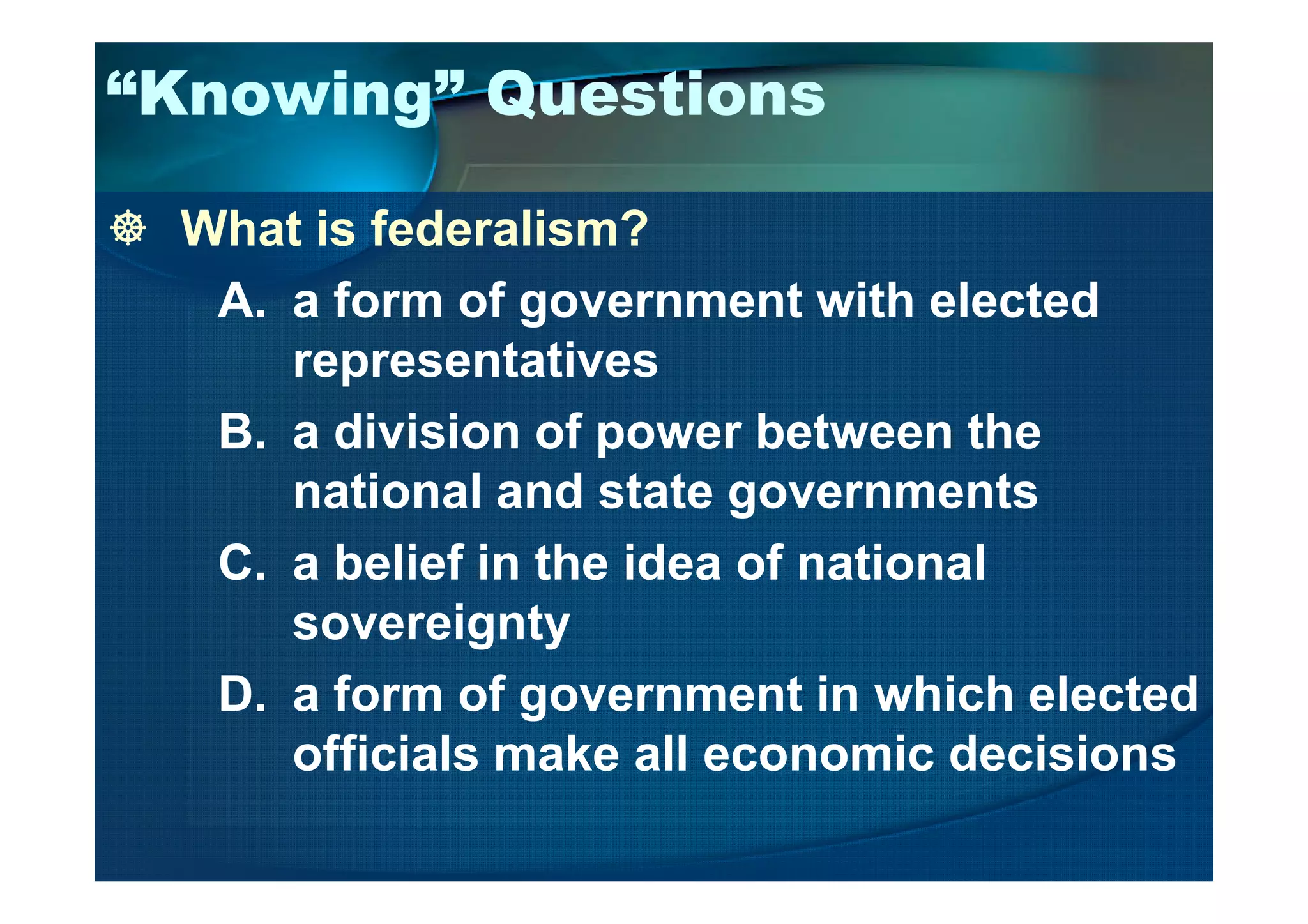 “Knowing” Questions
What is federalism?
A. a form of government with elected
representatives
B. a division of power between the
national and state governments
C. a belief in the idea of national
sovereignty
D. a form of government in which elected
officials make all economic decisions
 