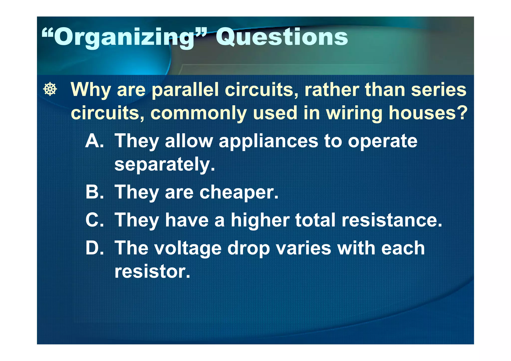 “Organizing” Questions
Why are parallel circuits, rather than series
circuits, commonly used in wiring houses?
A. They allow appliances to operate
separately.
B. They are cheaper.
C. They have a higher total resistance.
D. The voltage drop varies with each
resistor.
 