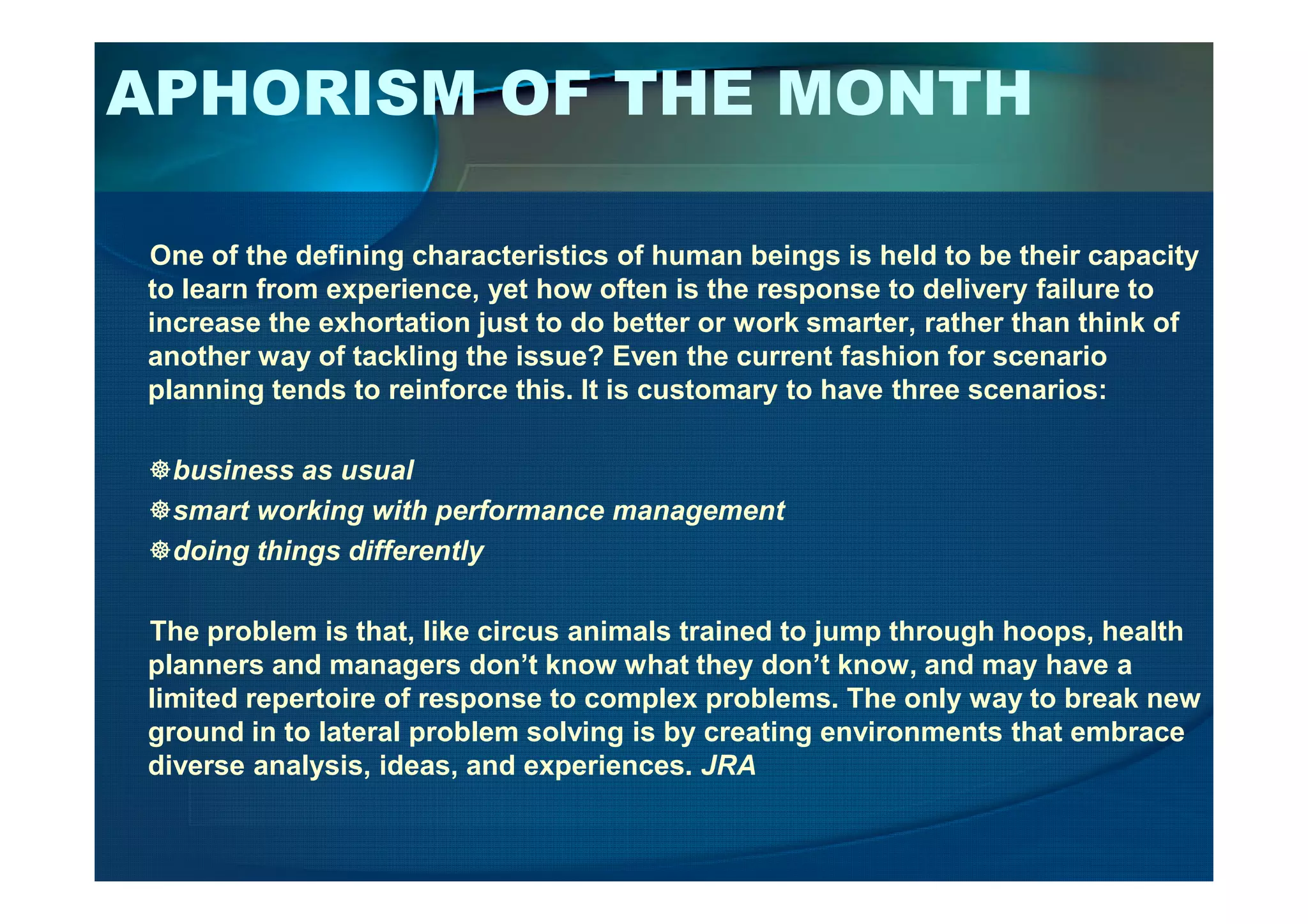 APHORISM OF THE MONTH
One of the defining characteristics of human beings is held to be their capacity
to learn from experience, yet how often is the response to delivery failure to
increase the exhortation just to do better or work smarter, rather than think of
another way of tackling the issue? Even the current fashion for scenario
planning tends to reinforce this. It is customary to have three scenarios:
business as usualbusiness as usual
smart working with performance management
doing things differently
The problem is that, like circus animals trained to jump through hoops, health
planners and managers don’t know what they don’t know, and may have a
limited repertoire of response to complex problems. The only way to break new
ground in to lateral problem solving is by creating environments that embrace
diverse analysis, ideas, and experiences. JRA
 