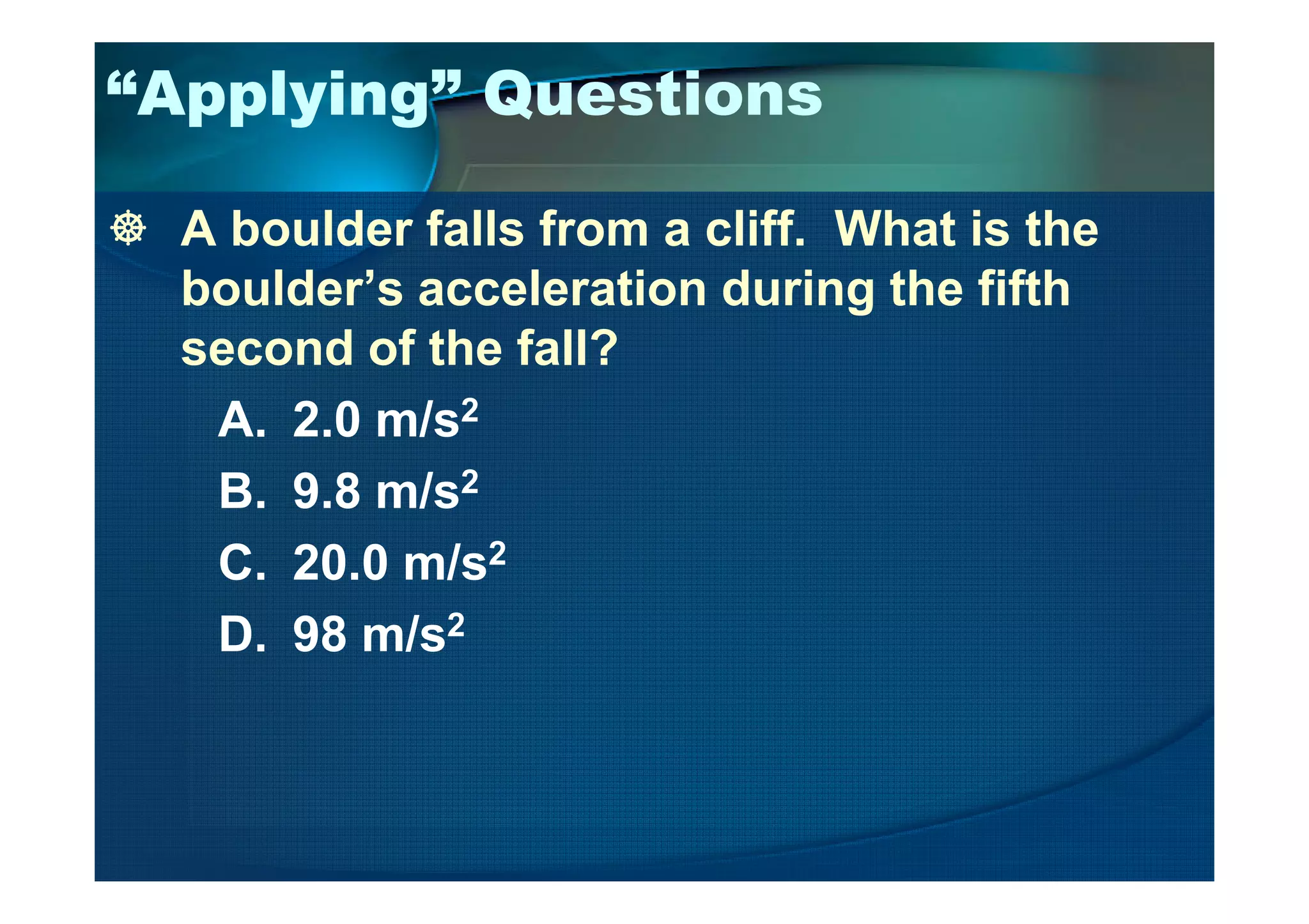 “Applying” Questions
A boulder falls from a cliff. What is the
boulder’s acceleration during the fifth
second of the fall?
A. 2.0 m/s2
B. 9.8 m/s2
C. 20.0 m/s2
D. 98 m/s2
 