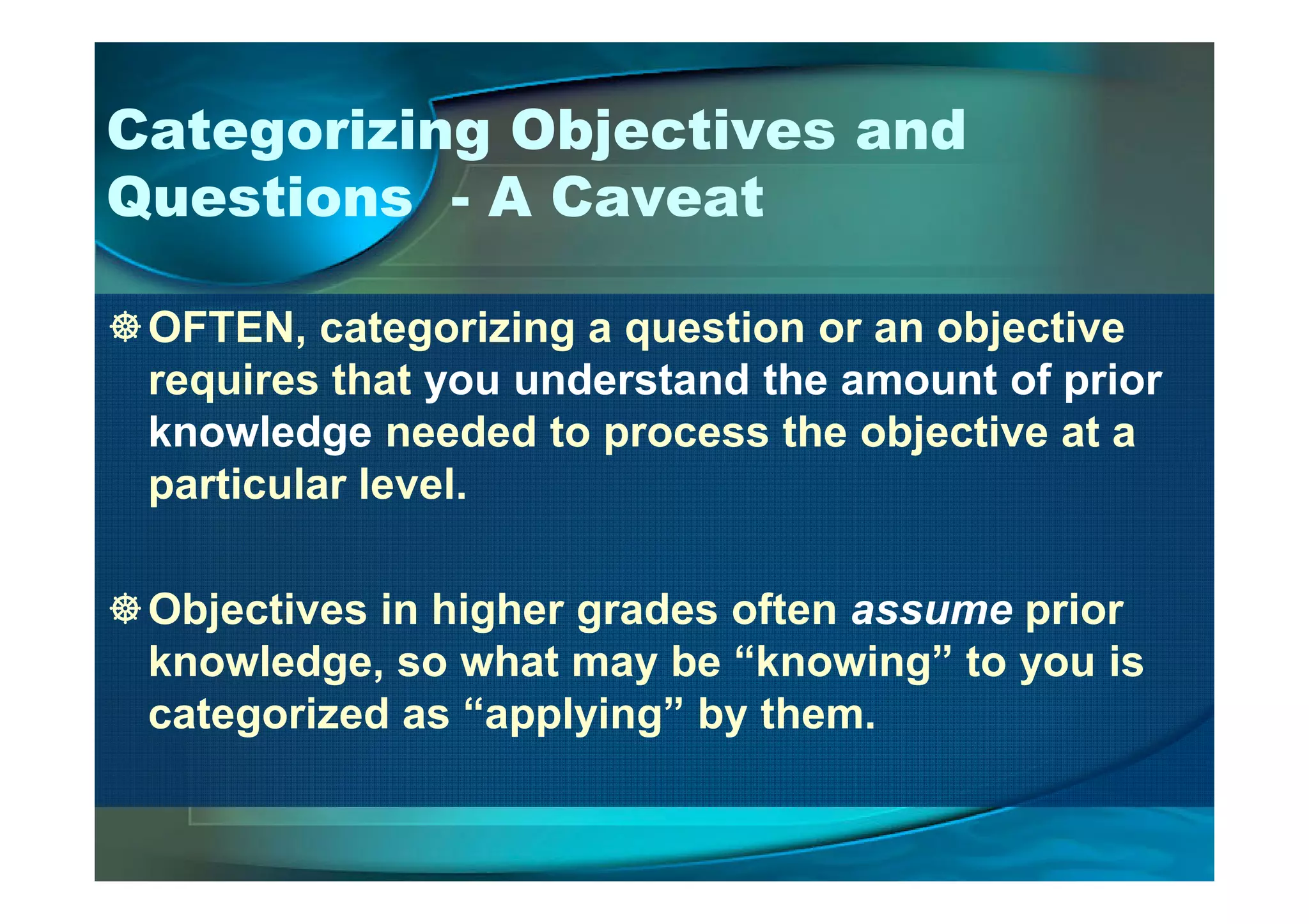 Categorizing Objectives and
Questions - A Caveat
OFTEN, categorizing a question or an objective
requires that you understand the amount of prior
knowledge needed to process the objective at a
particular level.particular level.
Objectives in higher grades often assume prior
knowledge, so what may be “knowing” to you is
categorized as “applying” by them.
 