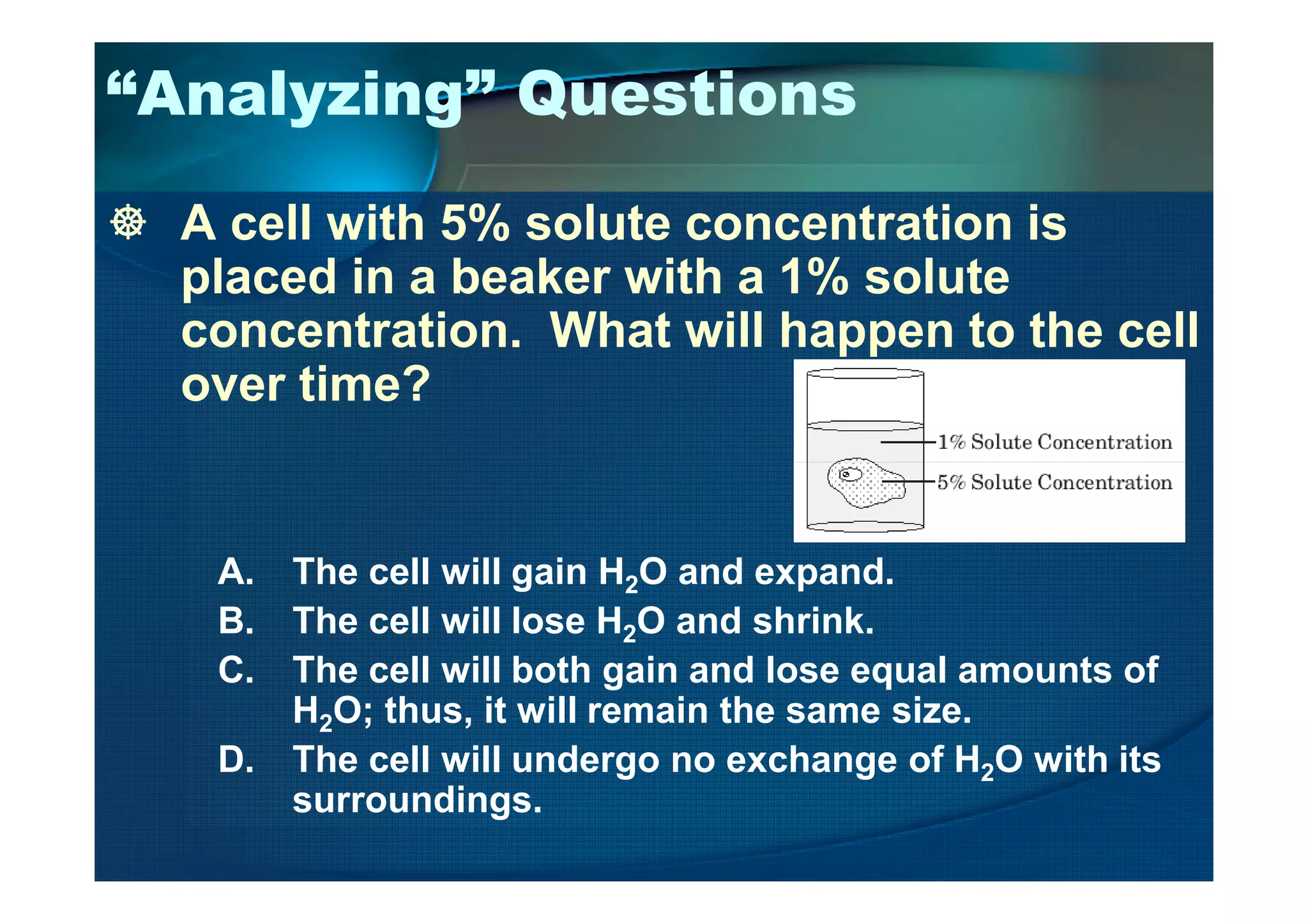 “Analyzing” Questions
A cell with 5% solute concentration is
placed in a beaker with a 1% solute
concentration. What will happen to the cell
over time?
A. The cell will gain H2O and expand.
B. The cell will lose H2O and shrink.
C. The cell will both gain and lose equal amounts of
H2O; thus, it will remain the same size.
D. The cell will undergo no exchange of H2O with its
surroundings.
 