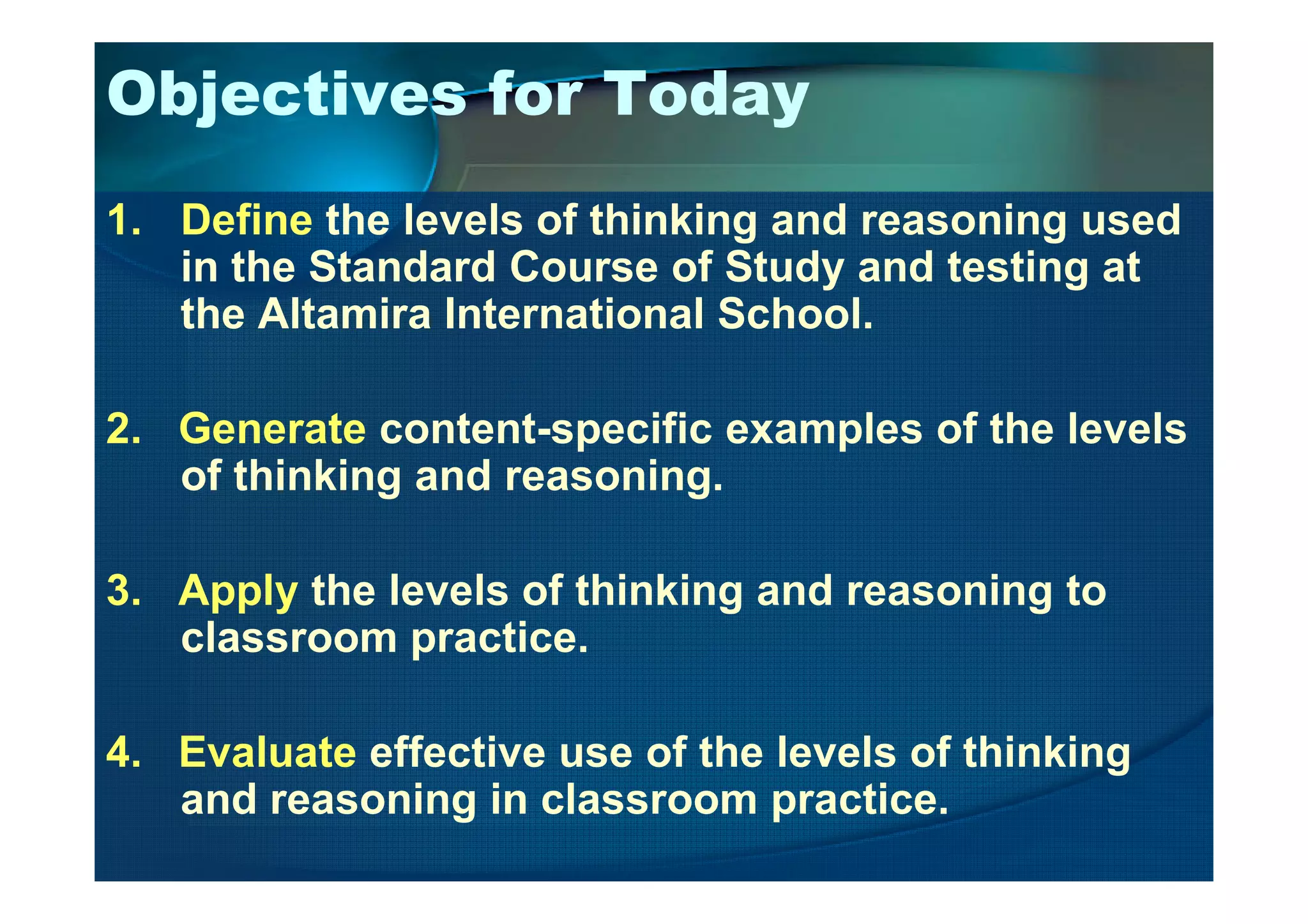 Objectives for Today
1. Define the levels of thinking and reasoning used
in the Standard Course of Study and testing at
the Altamira International School.
2. Generate content-specific examples of the levels
of thinking and reasoning.of thinking and reasoning.
3. Apply the levels of thinking and reasoning to
classroom practice.
4. Evaluate effective use of the levels of thinking
and reasoning in classroom practice.
 