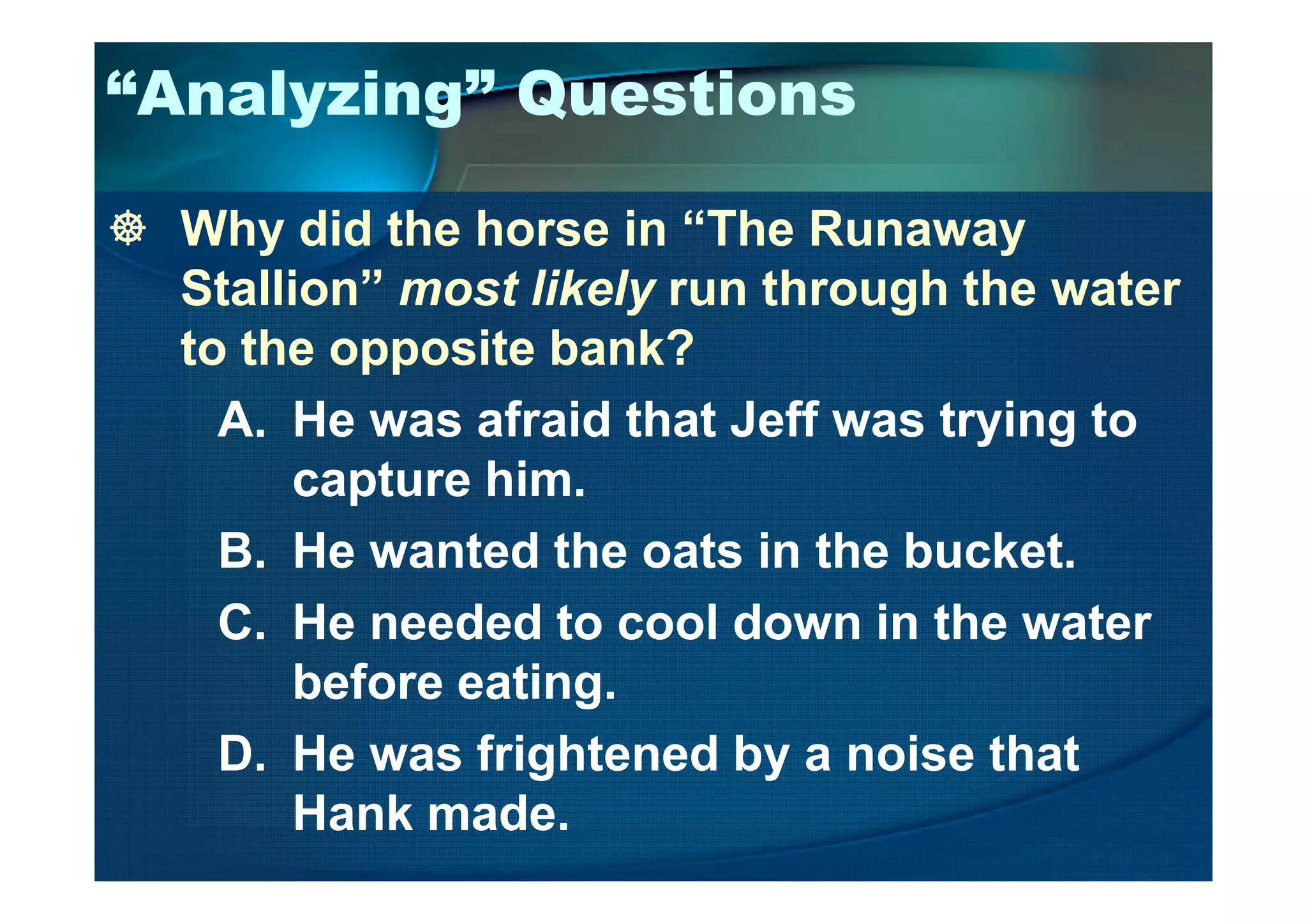 “Analyzing” Questions
Why did the horse in “The Runaway
Stallion” most likely run through the water
to the opposite bank?
A. He was afraid that Jeff was trying to
capture him.capture him.
B. He wanted the oats in the bucket.
C. He needed to cool down in the water
before eating.
D. He was frightened by a noise that
Hank made.
 