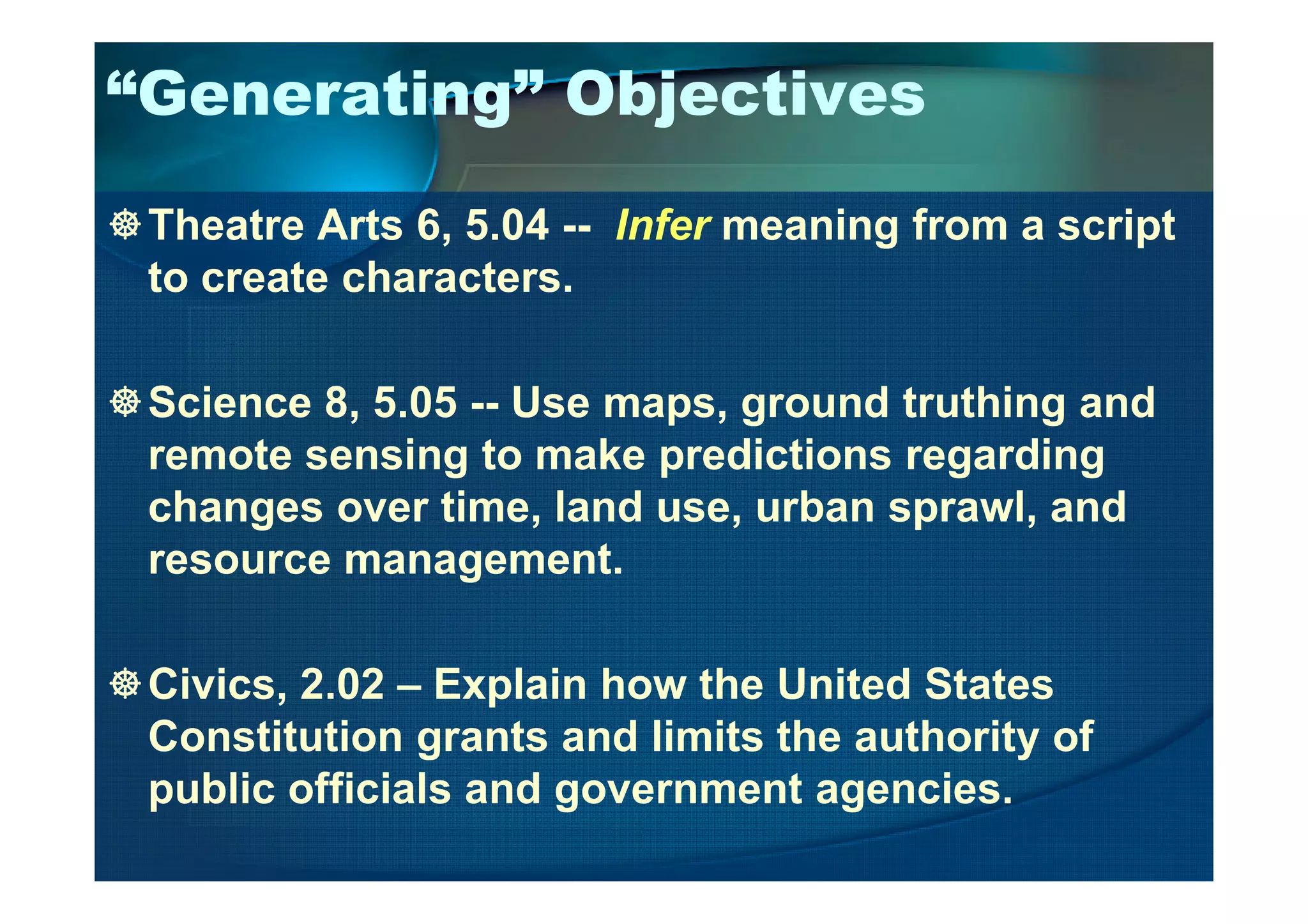 “Generating” Objectives
Theatre Arts 6, 5.04 -- Infer meaning from a script
to create characters.
Science 8, 5.05 -- Use maps, ground truthing and
remote sensing to make predictions regardingremote sensing to make predictions regarding
changes over time, land use, urban sprawl, and
resource management.
Civics, 2.02 – Explain how the United States
Constitution grants and limits the authority of
public officials and government agencies.
 