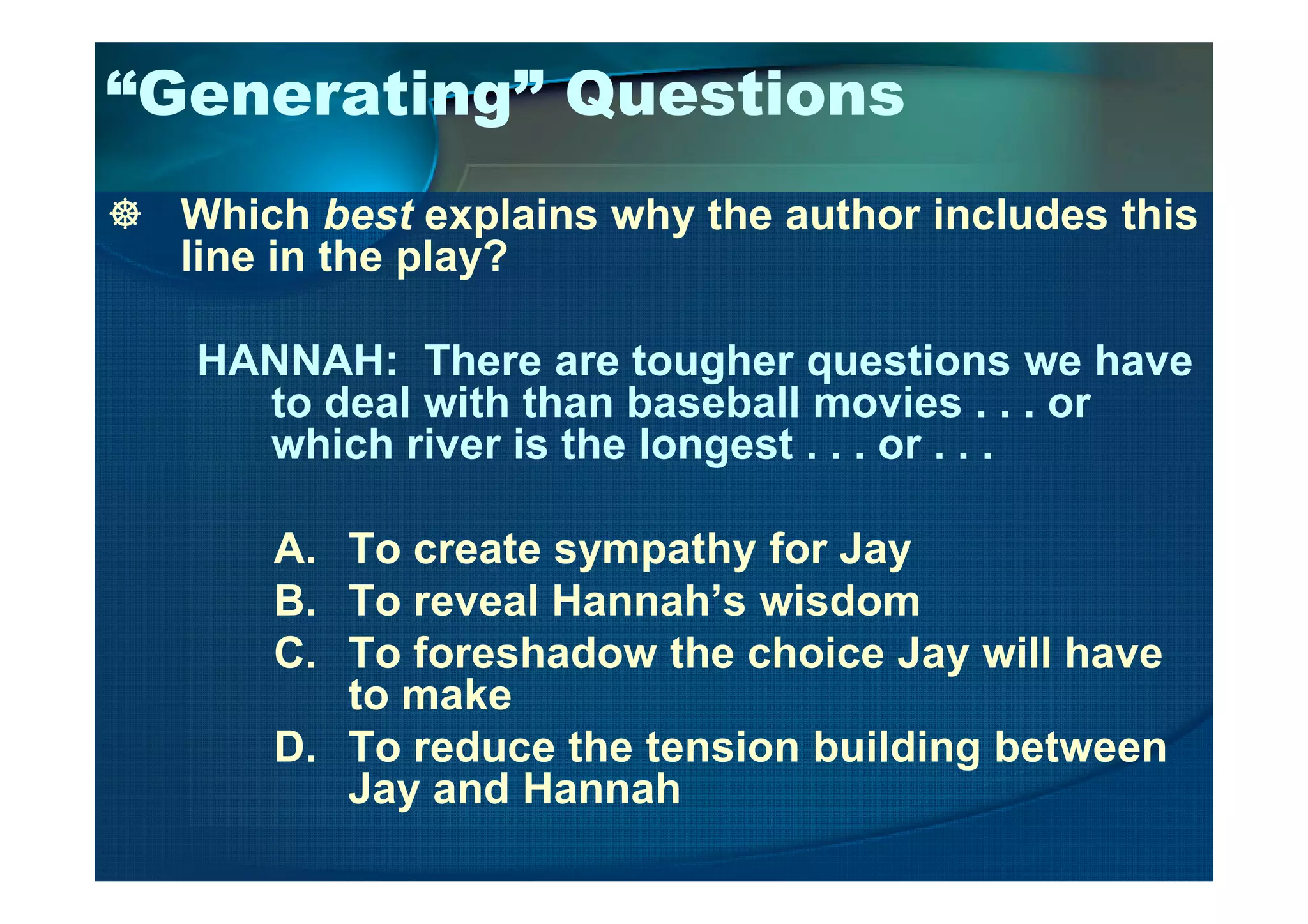 “Generating” Questions
Which best explains why the author includes this
line in the play?
HANNAH: There are tougher questions we have
to deal with than baseball movies . . . or
which river is the longest . . . or . . .which river is the longest . . . or . . .
A. To create sympathy for Jay
B. To reveal Hannah’s wisdom
C. To foreshadow the choice Jay will have
to make
D. To reduce the tension building between
Jay and Hannah
 