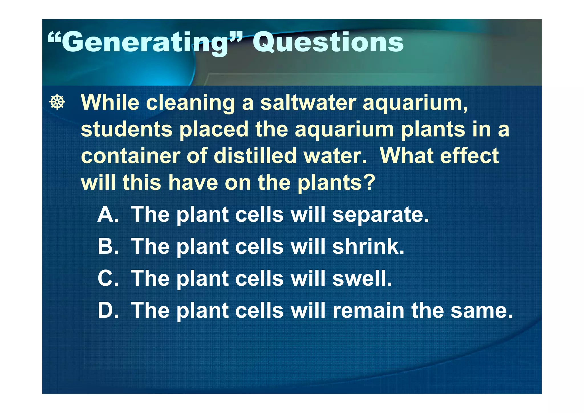 “Generating” Questions
While cleaning a saltwater aquarium,
students placed the aquarium plants in a
container of distilled water. What effect
will this have on the plants?
A. The plant cells will separate.A. The plant cells will separate.
B. The plant cells will shrink.
C. The plant cells will swell.
D. The plant cells will remain the same.
 