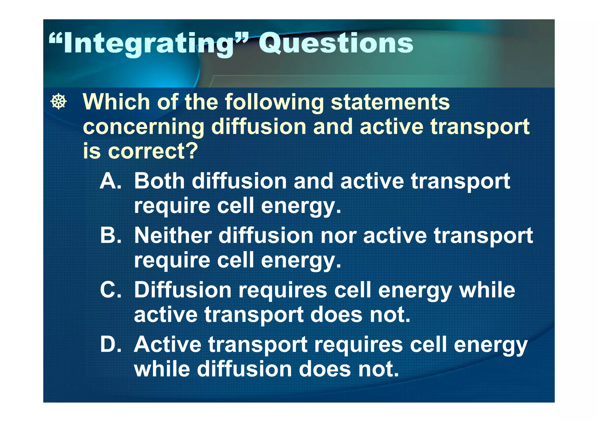 “Integrating” Questions
Which of the following statements
concerning diffusion and active transport
is correct?
A. Both diffusion and active transport
require cell energy.require cell energy.
B. Neither diffusion nor active transport
require cell energy.
C. Diffusion requires cell energy while
active transport does not.
D. Active transport requires cell energy
while diffusion does not.
 