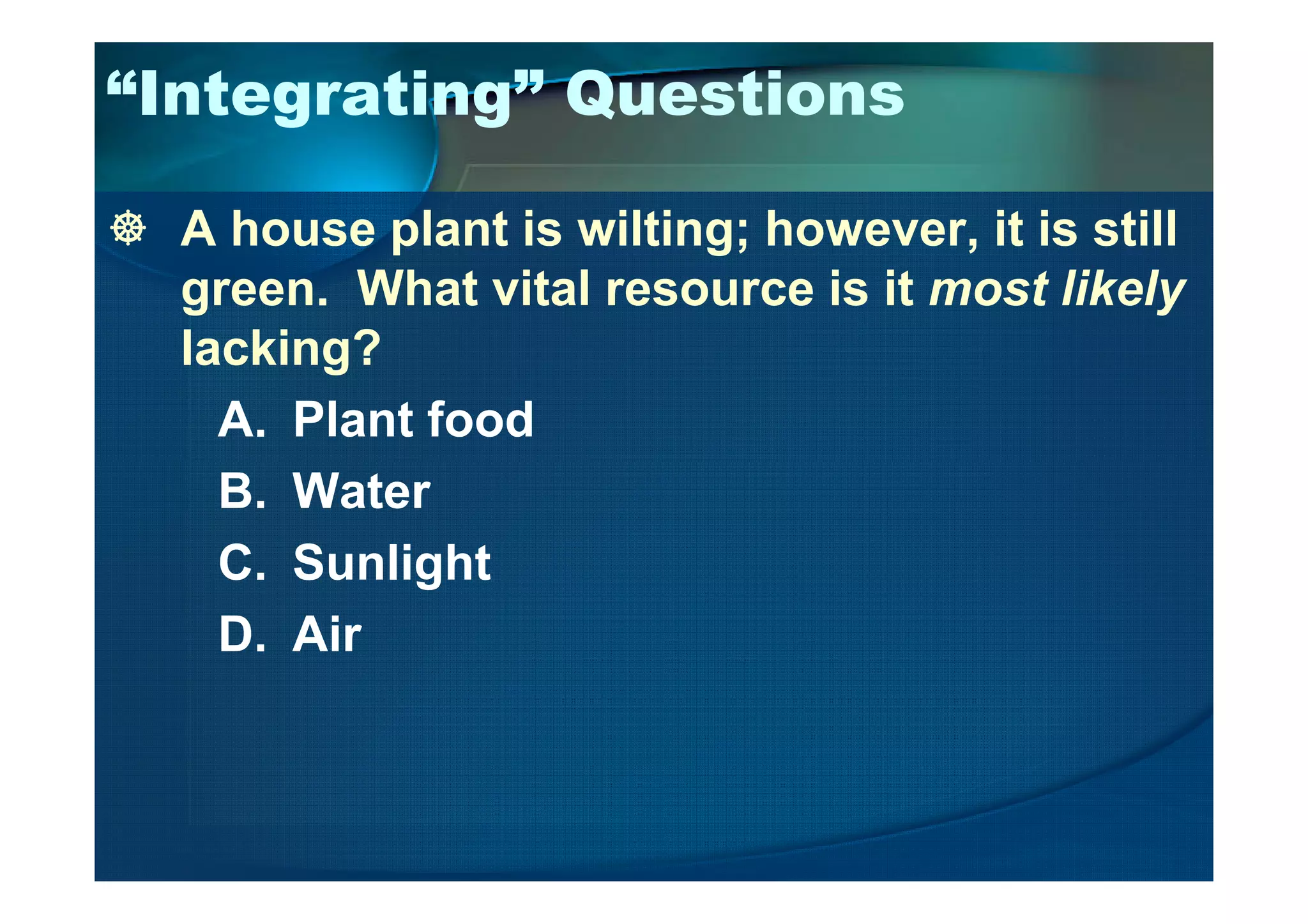 “Integrating” Questions
A house plant is wilting; however, it is still
green. What vital resource is it most likely
lacking?
A. Plant food
B. Water
C. Sunlight
D. Air
 