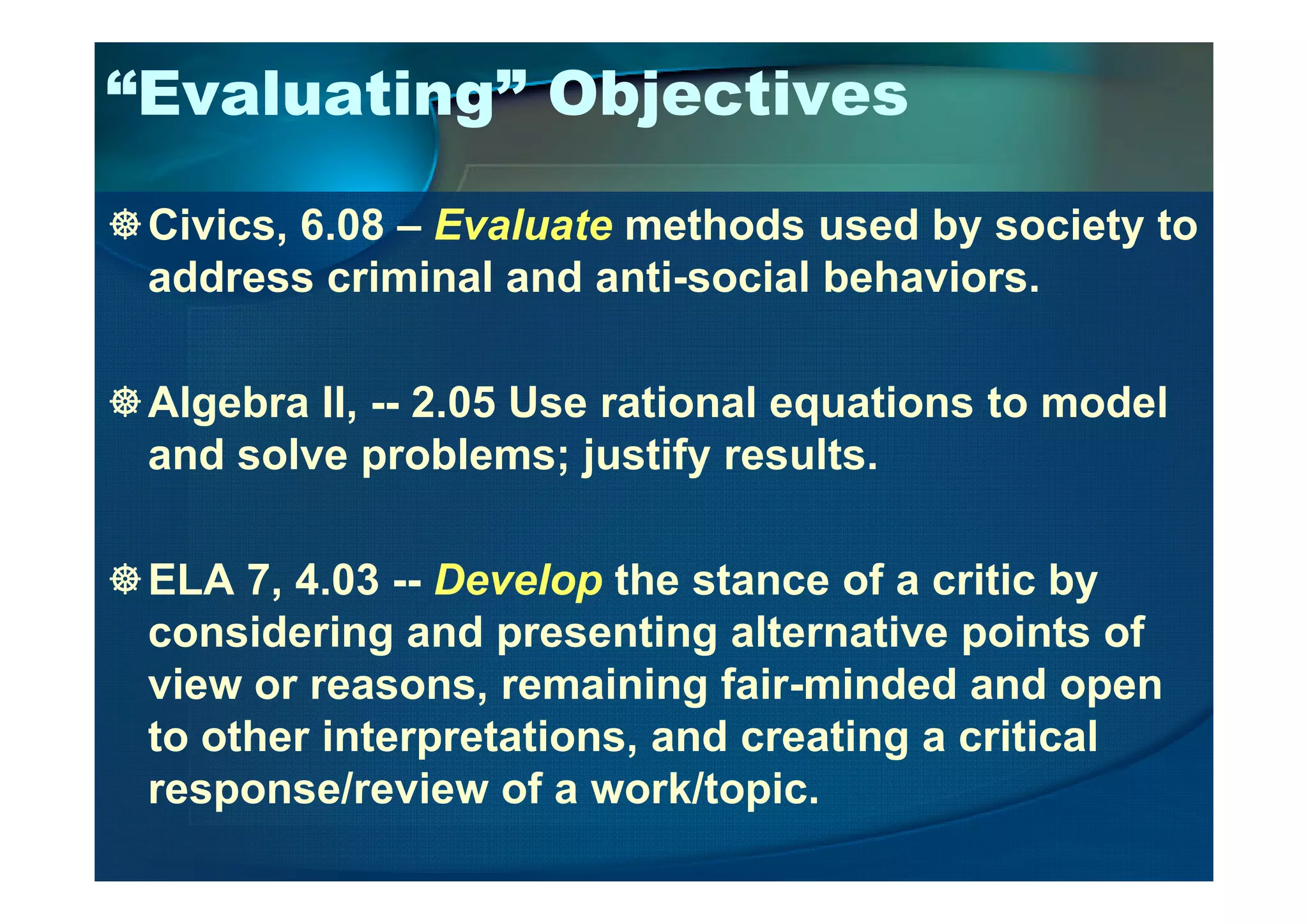 “Evaluating” Objectives
Civics, 6.08 – Evaluate methods used by society to
address criminal and anti-social behaviors.
Algebra II, -- 2.05 Use rational equations to model
and solve problems; justify results.and solve problems; justify results.
ELA 7, 4.03 -- Develop the stance of a critic by
considering and presenting alternative points of
view or reasons, remaining fair-minded and open
to other interpretations, and creating a critical
response/review of a work/topic.
 