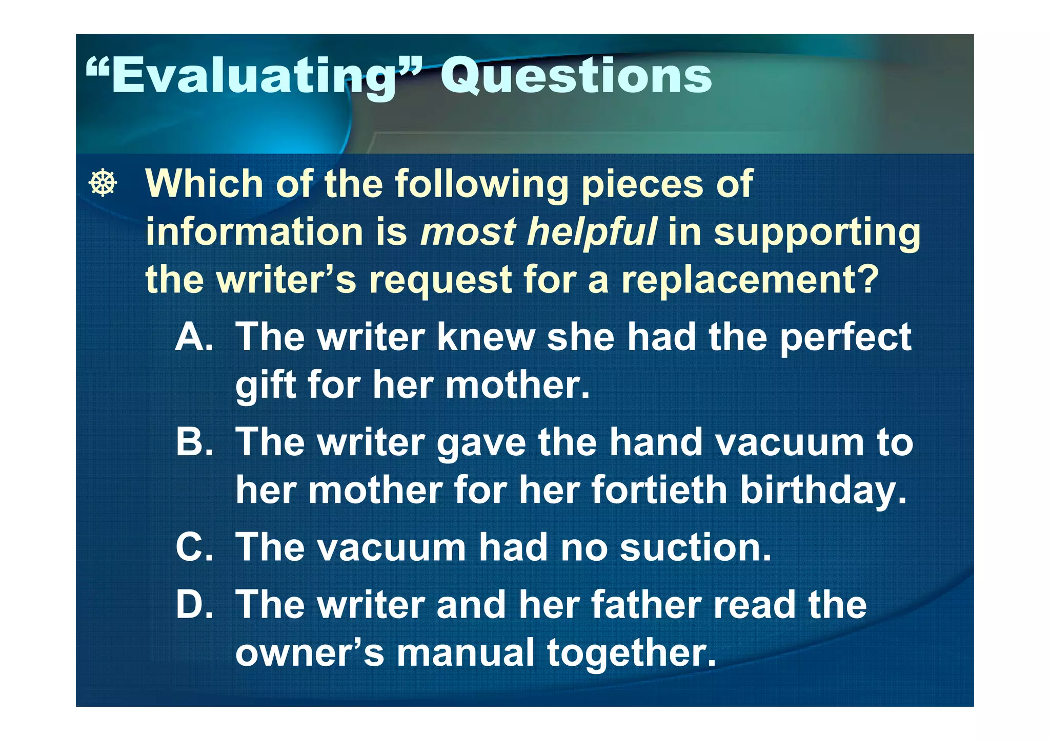 “Evaluating” Questions
Which of the following pieces of
information is most helpful in supporting
the writer’s request for a replacement?
A. The writer knew she had the perfect
gift for her mother.gift for her mother.
B. The writer gave the hand vacuum to
her mother for her fortieth birthday.
C. The vacuum had no suction.
D. The writer and her father read the
owner’s manual together.
 