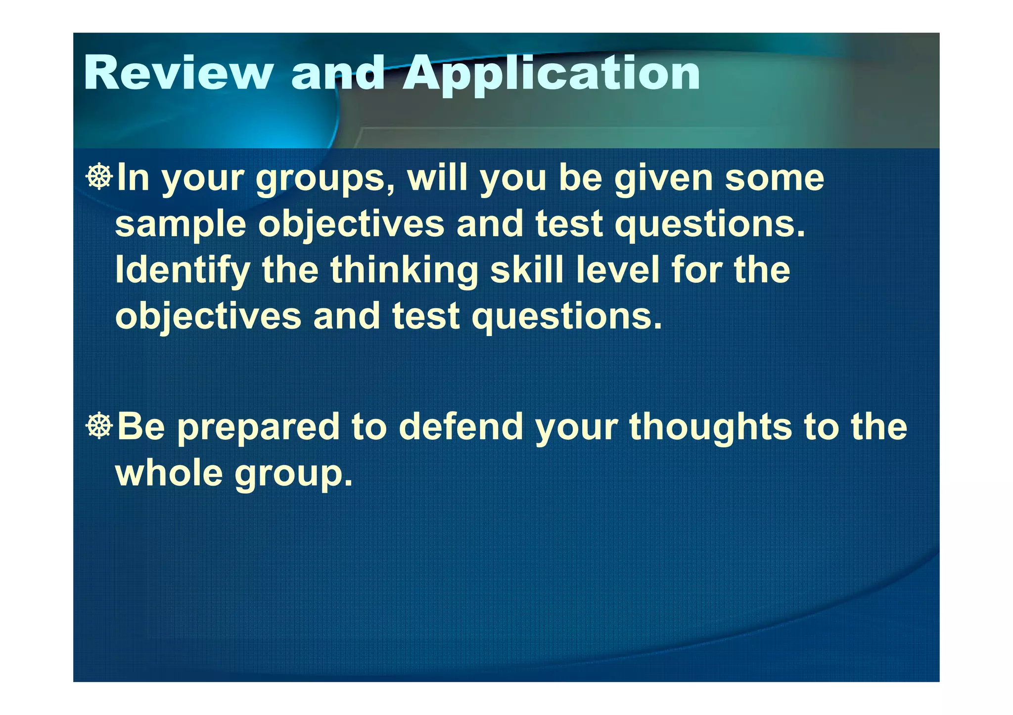 Review and Application
In your groups, will you be given some
sample objectives and test questions.
Identify the thinking skill level for the
objectives and test questions.
Be prepared to defend your thoughts to the
whole group.
 