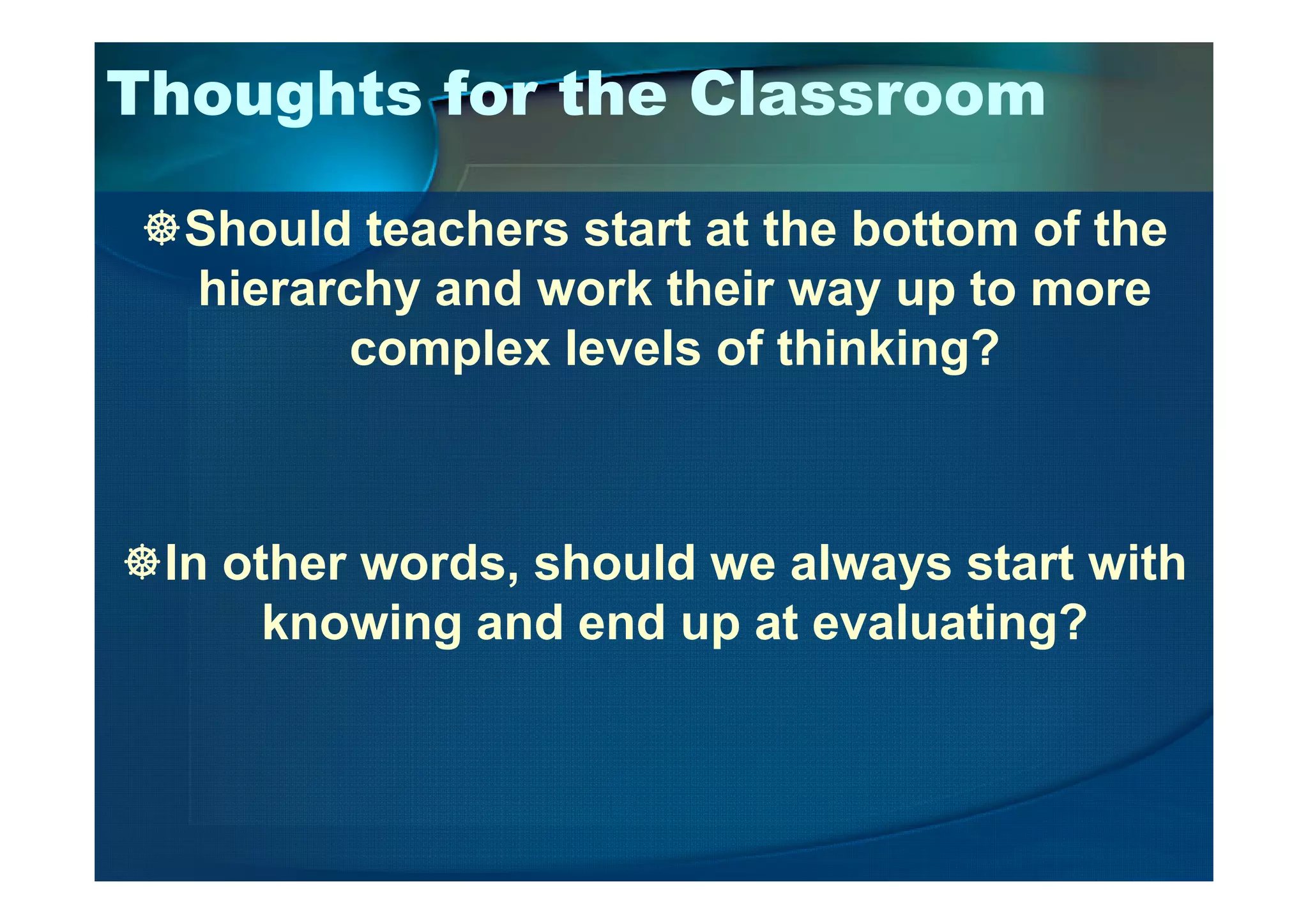 Thoughts for the Classroom
Should teachers start at the bottom of the
hierarchy and work their way up to more
complex levels of thinking?
In other words, should we always start with
knowing and end up at evaluating?
 