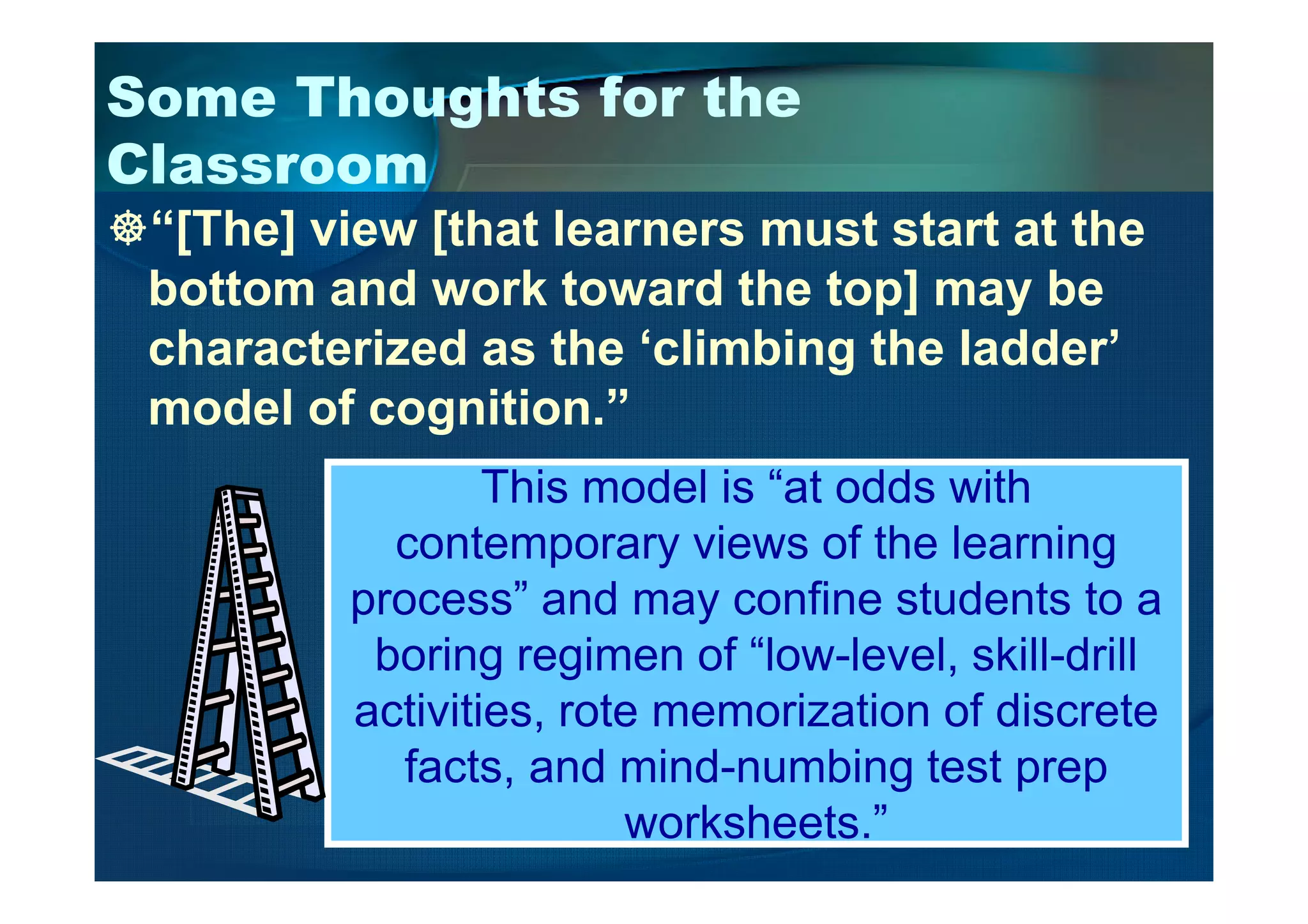 Some Thoughts for the
Classroom
“[The] view [that learners must start at the
bottom and work toward the top] may be
characterized as the ‘climbing the ladder’
model of cognition.”
This model is “at odds withThis model is “at odds with
contemporary views of the learning
process” and may confine students to a
boring regimen of “low-level, skill-drill
activities, rote memorization of discrete
facts, and mind-numbing test prep
worksheets.”
 