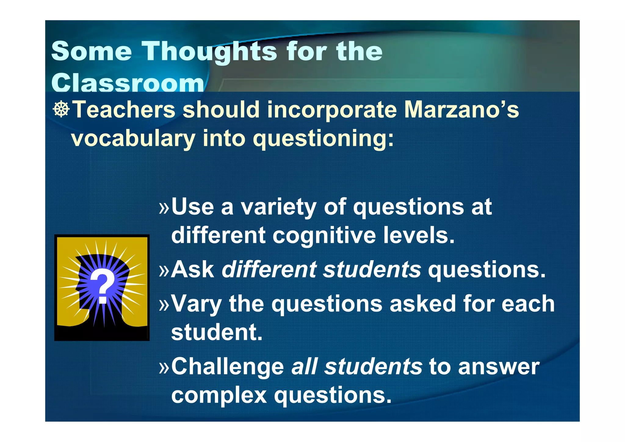 Some Thoughts for the
Classroom
Teachers should incorporate Marzano’s
vocabulary into questioning:
»Use a variety of questions at
different cognitive levels.
»Ask different students questions.
»Vary the questions asked for each
student.
»Challenge all students to answer
complex questions.
 