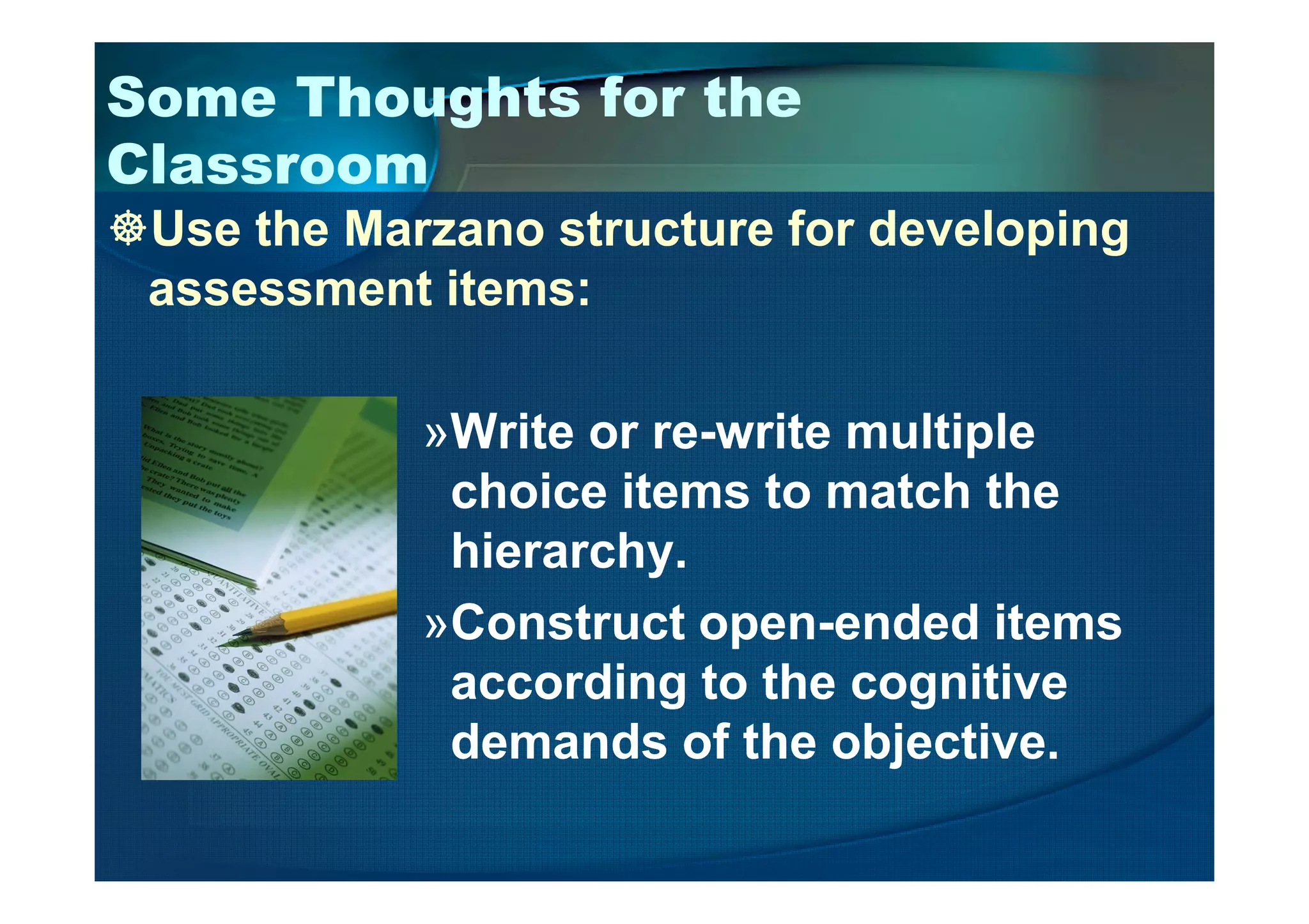 Some Thoughts for the
Classroom
Use the Marzano structure for developing
assessment items:
»Write or re-write multiple
choice items to match the
hierarchy.
»Construct open-ended items
according to the cognitive
demands of the objective.
 