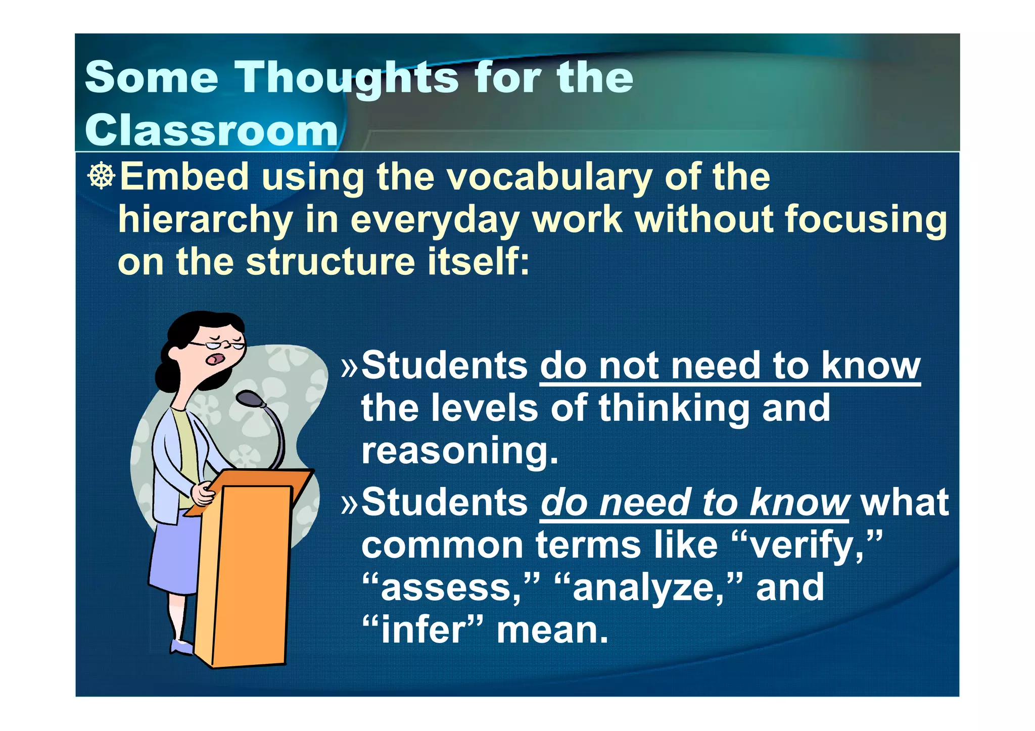 Some Thoughts for the
Classroom
Embed using the vocabulary of the
hierarchy in everyday work without focusing
on the structure itself:
»Students do not need to know»Students do not need to know
the levels of thinking and
reasoning.
»Students do need to know what
common terms like “verify,”
“assess,” “analyze,” and
“infer” mean.
 