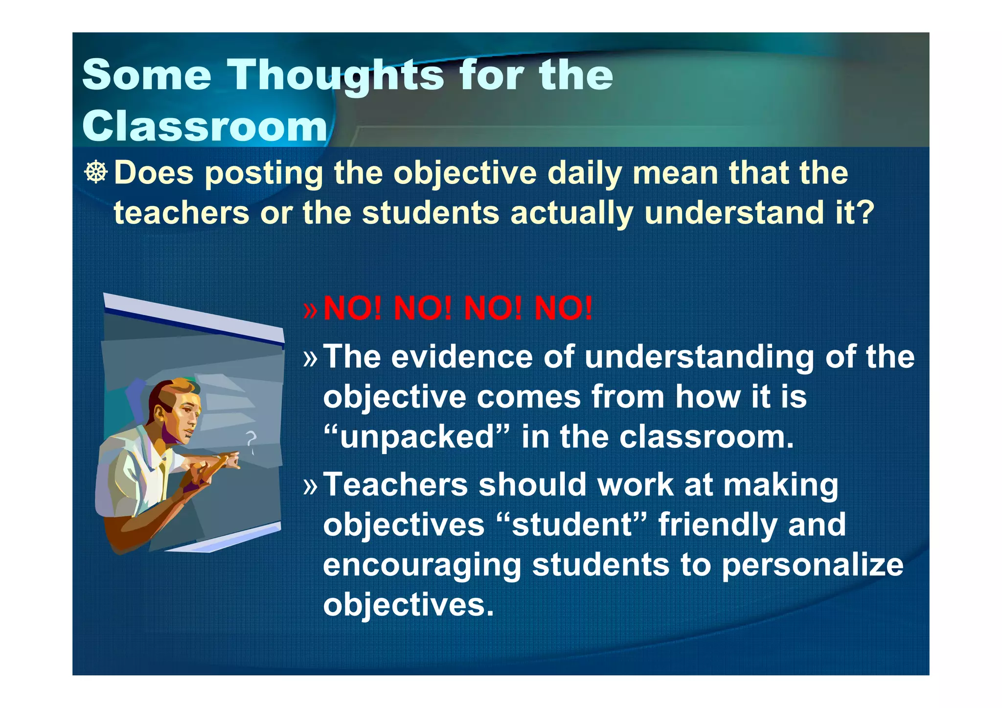 Some Thoughts for the
Classroom
Does posting the objective daily mean that the
teachers or the students actually understand it?
»NO! NO! NO! NO!
»The evidence of understanding of the»The evidence of understanding of the
objective comes from how it is
“unpacked” in the classroom.
»Teachers should work at making
objectives “student” friendly and
encouraging students to personalize
objectives.
 