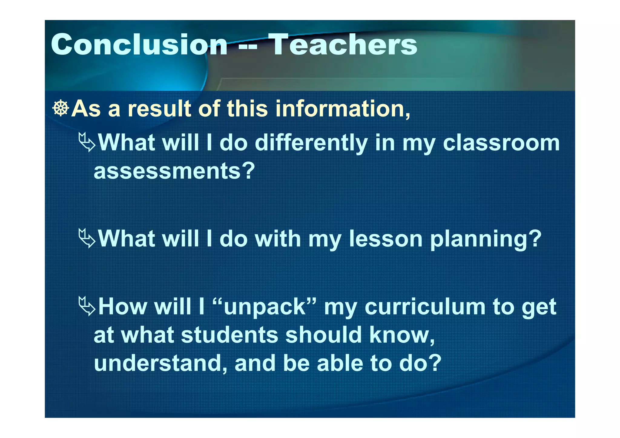 Conclusion -- Teachers
As a result of this information,
What will I do differently in my classroom
assessments?
What will I do with my lesson planning?
How will I “unpack” my curriculum to get
at what students should know,
understand, and be able to do?
 