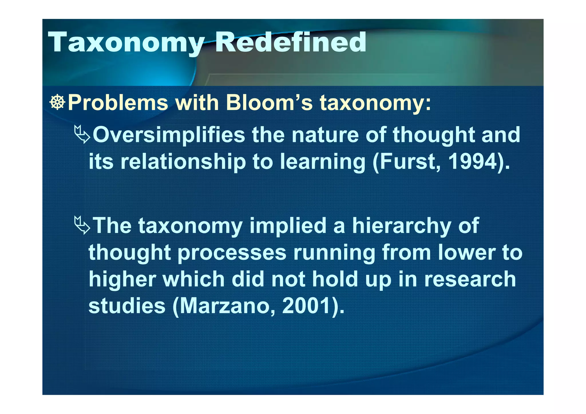 Taxonomy Redefined
Problems with Bloom’s taxonomy:
Oversimplifies the nature of thought and
its relationship to learning (Furst, 1994).
The taxonomy implied a hierarchy of
thought processes running from lower to
higher which did not hold up in research
studies (Marzano, 2001).
 