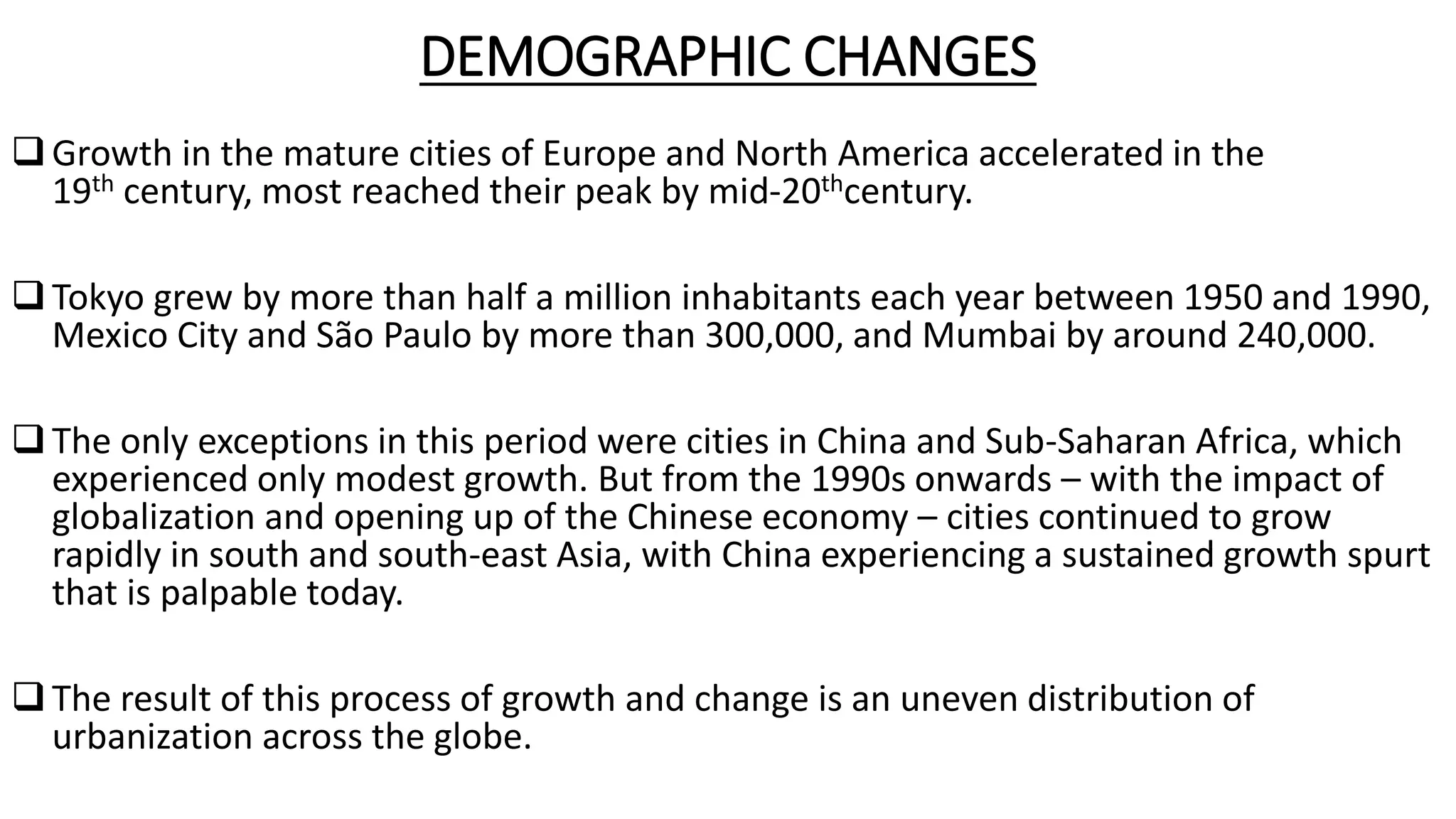 DEMOGRAPHIC CHANGES
Growth in the mature cities of Europe and North America accelerated in the
19th century, most reached their peak by mid-20thcentury.
Tokyo grew by more than half a million inhabitants each year between 1950 and 1990,
Mexico City and São Paulo by more than 300,000, and Mumbai by around 240,000.
The only exceptions in this period were cities in China and Sub-Saharan Africa, which
experienced only modest growth. But from the 1990s onwards – with the impact of
globalization and opening up of the Chinese economy – cities continued to grow
rapidly in south and south-east Asia, with China experiencing a sustained growth spurt
that is palpable today.
The result of this process of growth and change is an uneven distribution of
urbanization across the globe.
 