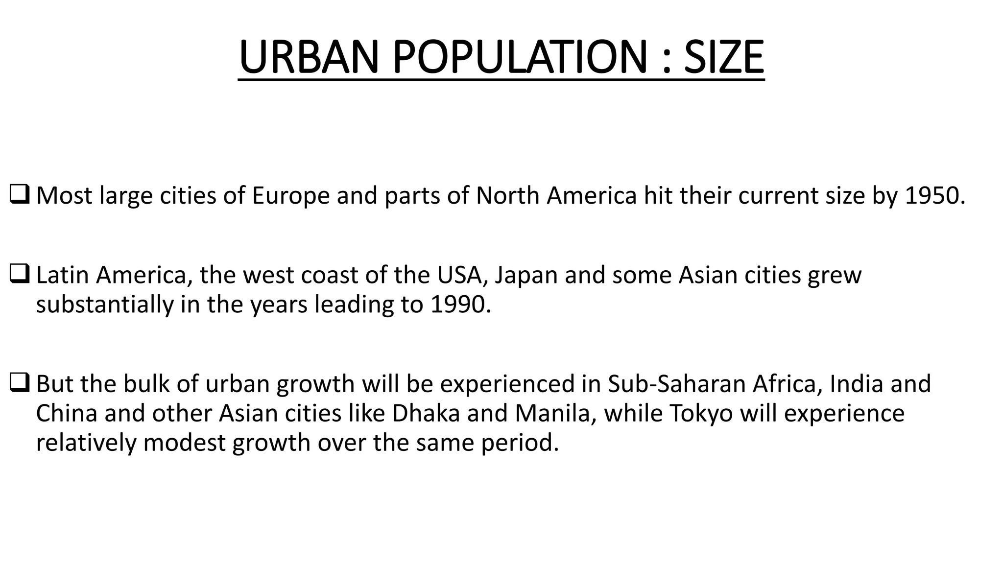 URBAN POPULATION : SIZE
Most large cities of Europe and parts of North America hit their current size by 1950.
Latin America, the west coast of the USA, Japan and some Asian cities grew
substantially in the years leading to 1990.
But the bulk of urban growth will be experienced in Sub-Saharan Africa, India and
China and other Asian cities like Dhaka and Manila, while Tokyo will experience
relatively modest growth over the same period.
 