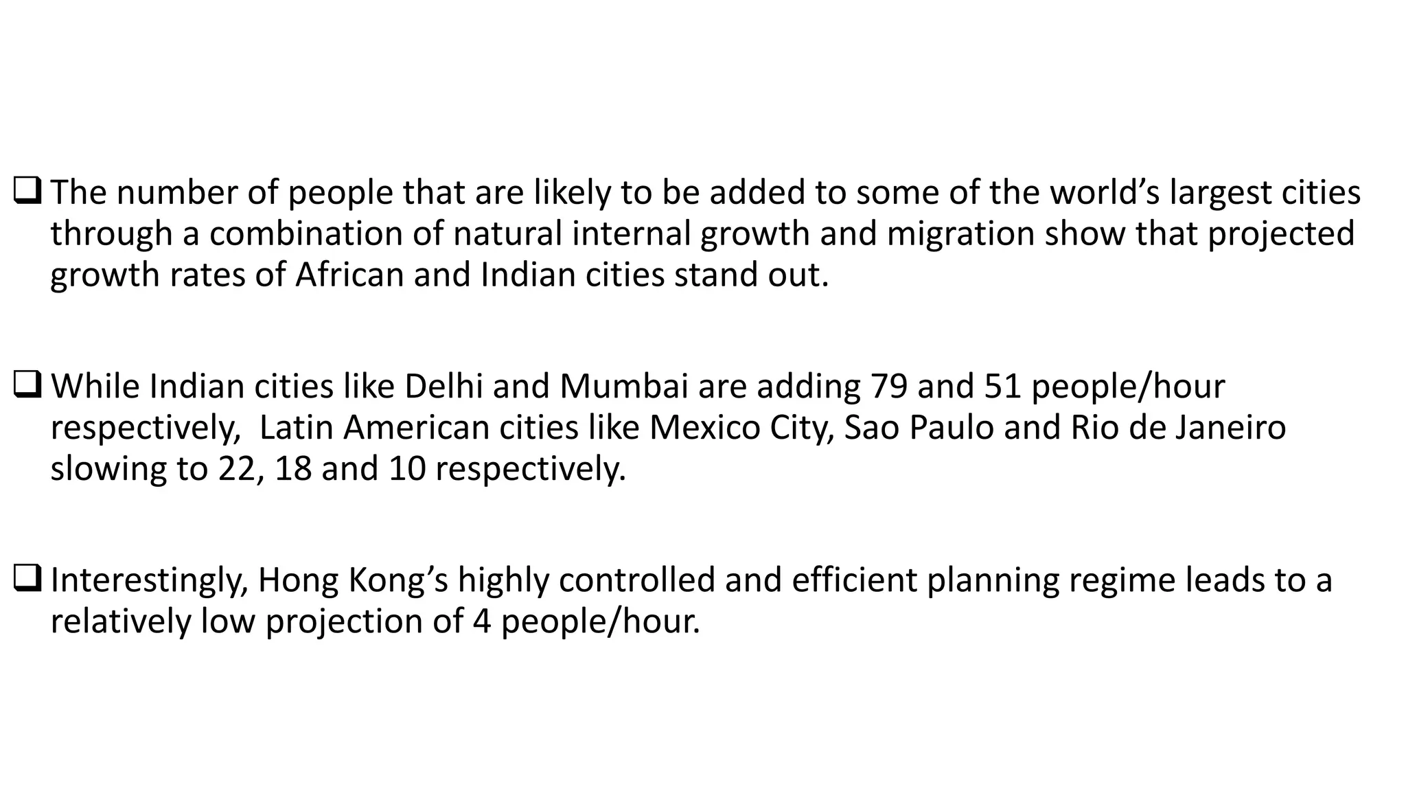 The number of people that are likely to be added to some of the world’s largest cities
through a combination of natural internal growth and migration show that projected
growth rates of African and Indian cities stand out.
While Indian cities like Delhi and Mumbai are adding 79 and 51 people/hour
respectively, Latin American cities like Mexico City, Sao Paulo and Rio de Janeiro
slowing to 22, 18 and 10 respectively.
Interestingly, Hong Kong’s highly controlled and efficient planning regime leads to a
relatively low projection of 4 people/hour.
 