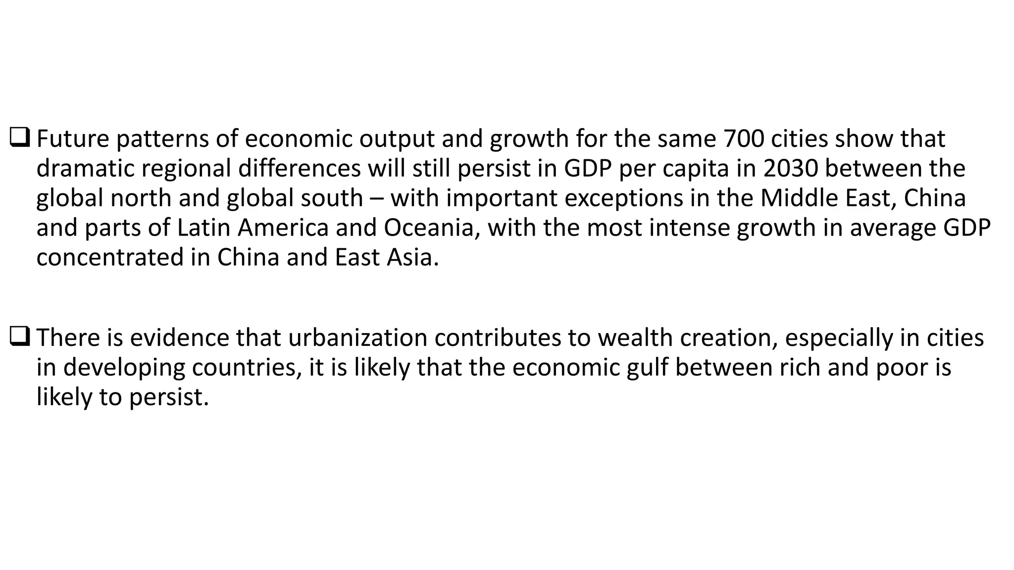 Future patterns of economic output and growth for the same 700 cities show that
dramatic regional differences will still persist in GDP per capita in 2030 between the
global north and global south – with important exceptions in the Middle East, China
and parts of Latin America and Oceania, with the most intense growth in average GDP
concentrated in China and East Asia.
There is evidence that urbanization contributes to wealth creation, especially in cities
in developing countries, it is likely that the economic gulf between rich and poor is
likely to persist.
 