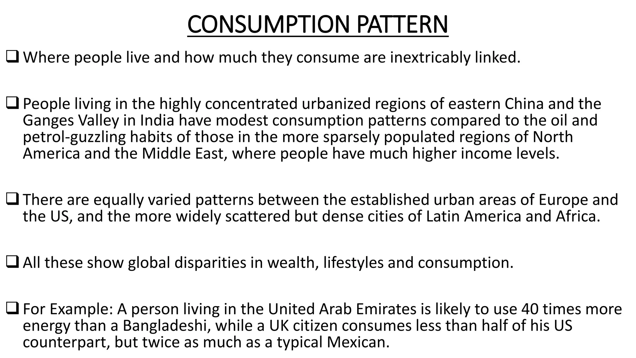 CONSUMPTION PATTERN
Where people live and how much they consume are inextricably linked.
People living in the highly concentrated urbanized regions of eastern China and the
Ganges Valley in India have modest consumption patterns compared to the oil and
petrol-guzzling habits of those in the more sparsely populated regions of North
America and the Middle East, where people have much higher income levels.
There are equally varied patterns between the established urban areas of Europe and
the US, and the more widely scattered but dense cities of Latin America and Africa.
All these show global disparities in wealth, lifestyles and consumption.
For Example: A person living in the United Arab Emirates is likely to use 40 times more
energy than a Bangladeshi, while a UK citizen consumes less than half of his US
counterpart, but twice as much as a typical Mexican.
 